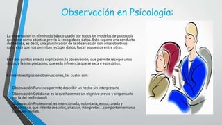 Observación en Psicología:
La observación es el método básico usado por todos los modelos de psicología
que tiene como objetivo previo la recogida de datos. Esto supone una conducta
deliberada, es decir, una planificación de la observación con unos objetivos
concretos que nos permitan recoger datos, hacer supuestos entre otros.
Hay dos puntos en esta explicación: la observación, que permite recoger unos
datos, y la interpretación, que es la inferencia que se saca e esos datos.
Existen tres tipos de observaciones, las cuales son:
• Observación Pura: nos permite describir un hecho sin interpretarlo
• Observación Cotidiana: es la que hacemos sin objetivo previo y sin pensarlo
(no la del profesional)
• Observación Profesional: es intencionada, voluntaria, estructurada y
sistemática, que intenta describir, analizar, interpretar… comportamientos a
todos los niveles.
 
