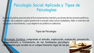 Psicología Social Aplicada y Tipos de
Psicologías:
Es una disciplina que estudia el funcionamiento mental y acciones de los actores políticos,
es decir, de cualquier sujeto (potencial o actual) visto como ciudadano, líder o miembro de
un grupo o movimiento, cuyo objetivo es público o colectivo.
Tipos de Psicología:
- Psicología Jurídica: comprende el estudio, explicación, evaluación, prevención,
asesoramiento y tratamiento de los fenómenos psicológicos, conductuales y
relacionales que inciden en el comportamiento legal de las personas.
 