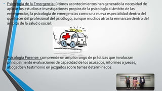 - Psicología de la Emergencia: últimos acontecimientos han generado la necesidad de
aplicar los estudios e investigaciones propios de la psicología al ámbito de las
emergencias, la psicología de emergencias como una nueva especialidad dentro del
que hacer del profesional del psicólogo, aunque muchos otros la enmarcan dentro del
ámbito de la salud o social.
- Psicología Forense: comprende un amplio rango de prácticas que involucran
principalmente evaluaciones de capacidad de los acusados, informes a jueces,
abogados y testimonio en juzgados sobre temas determinados.
 