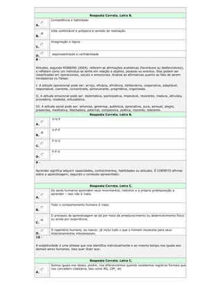 Resposta Correta. Letra B.
A.
Competência e habilidade
B.
Vida confortável e próspera e sentido de realização
C.
Imaginação e lógica
D.
esponsabilidade e confiabilidade
8 -
Atitudes, segundo ROBBINS (2004), referem-se afirmações avaliativas (favoráveis ou desfavoráveis),
e refletem como um indivíduo se sente em relação a objetos, pessoas ou eventos. Elas podem ser
classificadas em operacionais, sociais e emocionais. Analise as afirmativas quanto ao fato de serem
Verdadeiras ou Falsas:
I. A atitude operacional pode ser: arrojo, eficácia, eficiência, deliberativa, cooperativa, adaptável,
responsável, coerente, concentrada, perseverante, pragmática, organizada.
II. A atitude emocional pode ser: diplomática, participativa, impecável, reverente, madura, altruísta,
provedora, modesta, entusiástica.
III. A atitude social pode ser: amorosa, generosa, autêntica, apreciativa, pura, sensual, alegre,
prazerosa, meditativa, libertadora, paternal, compassiva, poética, inocente, tolerante.
Resposta Correta. Letra B.
A.
V-V-F
B.
V-F-F
C.
F-V-V
D.
F-F-V
9 -
Aprender significa adquirir capacidades, conhecimentos, habilidades ou atitudes. É CORRETO afirmar
sobre a aprendizagem, segundo o conteúdo apresentado:
Resposta Correta. Letra C.
A.
Os seres humanos aprendem seus movimentos, instintos e a própria predisposição a
aprender – isso não é inato.
B.
Todo o comportamento humano é inato.
C.
O processo de aprendizagem se dá por meio de amadurecimento ou desenvolvimento físico
ou ainda por experiência.
D.
O repertório humano, ao nascer, já inclui tudo o que o homem necessita para seus
relacionamentos interpessoais.
10 -
A subjetividade é uma síntese que nos identifica individualmente e ao mesmo tempo nos iguala aos
demais seres humanos. Isso quer dizer que:
Resposta Correta. Letra C.
A.
Somos iguais nos ideais, porém, nos diferenciamos quando recebemos registros formais que
nos concedem cidadania, tais como RG, CPF, etc
 