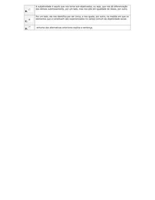 B.
A subjetividade é aquilo que nos torna sub-objetivados, ou seja, que nos dá diferenciação
dos demais submissamente, por um lado, mas nos põe em igualdade de ideais, por outro.
C.
Por um lado, ela nos identifica por ser única, e nos iguala, por outro, na medida em que os
elementos que a constituem são experienciados no campo comum da objetividade social.
D.
enhuma das alternativas anteriores explica a sentença.
 