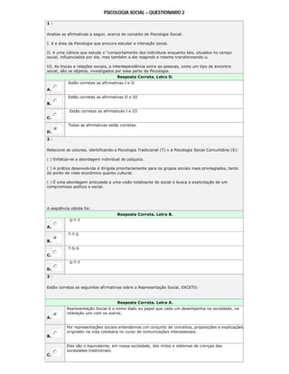 PSICOLOGIA SOCIAL – QUESTIONARIO 2
1 -
Analise as afirmativas a seguir, acerca do conceito de Psicologia Social:
I. é a área da Psicologia que procura estudar a interação social.
II. é uma ciência que estuda o “comportamento dos indivíduos enquanto tais, situados no campo
social, influenciados por ele, mas também a ele reagindo e mesmo transformando-o.
III. As trocas e relações sociais, a interdependência entre as pessoas, como um tipo de encontro
social, são os objetos, investigados por essa parte da Psicologia.
Resposta Correta. Letra D.
A.
Estão corretas as afirmativas I e II
B.
Estão corretas as afirmativas II e III
C.
Estão corretas as afirmativas I e III
D.
Todas as afirmativas estão corretas.
2 -
Relacione as colunas, identificando a Psicologia Tradicional (T) x a Psicologia Social Comunitária (S):
( ) Enfatiza-se a abordagem individual do psíquico.
( ) A prática desenvolvida é dirigida prioritariamente para os grupos sociais mais privilegiados, tanto
do ponto de vista econômico quanto cultural.
( ) É uma abordagem articulada a uma visão totalizante do social e busca a explicitação de um
compromisso político e social.
A seqüência obtida foi:
Resposta Correta. Letra B.
A.
S-T-T
B.
T-T-S
C.
T-S-S
D.
S-T-T
3 -
Estão corretas as seguintes afirmativas sobre a Representação Social, EXCETO:
Resposta Correta. Letra A.
A.
Representação Social é o nome dado ao papel que cada um desempenha na sociedade, na
interação uns com os outros.
B.
Por representações sociais entendemos um conjunto de conceitos, proposições e explicações
originado na vida cotidiana no curso de comunicações interpessoais.
C.
Elas são o equivalente, em nossa sociedade, dos mitos e sistemas de crenças das
sociedades tradicionais.
 