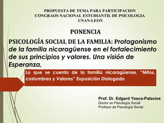 PONENCIA
PSICOLOGÍA SOCIAL DE LA FAMILIA: Protagonismo
de la familia nicaragüense en el fortalecimiento
de sus principios y valores. Una visión de
Esperanza,
PROPUESTA DE TEMA PARA PARTICIPACION
CONGRAOS NACIONAL ESTUDIANTIL DE PSICOLOGIA
UNAN-LEON
Prof. Dr. Edgard Yesca-Palacios
Doctor en Psicología Social
Profesor de Psicología Social
Lo que se cuenta de la familia nicaragüense, “Mitos,
costumbres y Valores” Exposición Dialogada
 