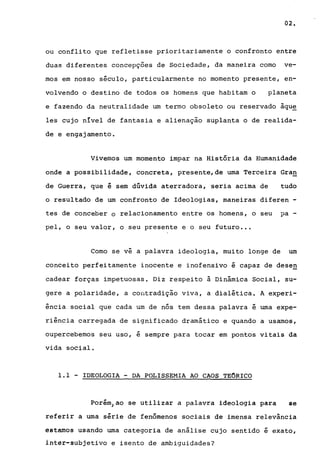 02.
ou conflito que refletisse prioritariamente o confronto entre
duas diferentes concepçoes de Sociedade, da maneira como ve-
mos em nosso século, particularmente no momento presente, en-
volvendo o destino de todos os homens que habitam o planeta
e fazendo da neutralidade um termo obsoleto ou reservado àqu~
les cujo nIvel de fantasia e alienação suplanta o de realida-
de e engajamento.
Vivemos um momento impar na História da Humanidade
onde a possibilidade, concreta, presente,de uma Terceira Gran
de Guerra, que é sem dúvida aterradora, seria acima de tudo
o resultado de um confronto de Ideologias, maneiras diferen -
tes de conceber o relacionamento entre os homens, o seu pa-
pel, o seu valor, o seu presente e o seu futuro .••
Como se vê a palavra ideologia, muito longe de um
conceito perfeitamente inocente e inofensivo é capaz de dese~
cadear forças impetuosas. Diz respeito à Dinâmica Social, su-
gere a polaridade, a contradição viva, a dialética. A experi-
ência social que cada um de nós tem dessa palavra é uma expe-
riência carregada de significado dramático e quando a usamos,
oupercebemos seu uso, é sempre para tocar em pontos vitais da
vida social.
1.1 - IDEOLOGIA - DA POLISSEMIA AO CAOS TEORICO
porém)ao se utilizar a palavra ideologia para se
referir a uma série de fenômenos sociais de imensa relevância
estamos usando uma categoria de análise cujo sentido é exato,
inter-subjetivo e isento de ambiguidades?
 