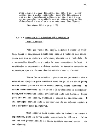 Se~ã 4emp~e o g~upo dominante que e4teja em pleno
a~o~do ~om a o~dem exi4tente, quem i~ã dete~mina~ o
que 4e deve ~orl4ide~a~ ut8pi~o, ao pa~~o que o g~u­
po a~~endente, em ~on6lito ~om a~ ~oi~a~ ~omo e4tão,
dete~mina~ã o que deve ~e~ ~on4ide~ado ideolõgi~o.
(Mannheim 1276 - pago 227)
2.5.2 - MANHHEIM E O PROBLEMA SOCIOL6GICO DA
INTELLIGENTSIA.
92.
Pelo que vimos até agora, segundo o autor em ques-
tão, tanto o pensamento ideológico quanto o utópico não conse-
guem, por sua estrutura e objetivos, adequar-se a realidade. Se
o pensamehto ideológico através de seus conceitos, deforma a
realidade, o pensamento utópico projeta no momento presente as
esperanças que as classes desfavorecidas tem no futuro.
Visto dessa maneira, o panorama do pensamento con -
temporâneo surgiria para Mannheim como um palco de lutas perm~
nentes entre pontos de vista conflitantes, entre sistemas de
idéias contraditórias ou às vezes até aparentemente complemen-
tares/uma verdadeira arena intelectual onde não haveria lugar
para uma análise lógica, racional e isenta de preconceitos. ' !
urna situação caótica onde a perspectiva de um colapso social a
caba surgindo como inevitável.
Quem estaria mais capacitado ou talvez, unicamente
câpâeitãdg, para se mover neste emaranhado de idéias e delas
retirar urna possibilidade de ação, nascida provavelmente de
uma síntese?
 