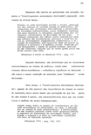 93.
Mannhe~m não hesita em apresentar sua solução: so-
mente a "Intelligentsia socialmente desligada", expressão esta
tomada de Alfred Weber.
Votado~ de alta mobilidade mental e ~ocial, emancipa
do~ da~ cadeia~ do ~i~tema üeudal de pat~ocZnio, de~
~engajado~ da~ e~t~utu~a~ bu~oc~ãtica~ e mecanizada~
da Sociedade met~opolitana, e~~e~ elemento~ ~ep~e~e~
tam pa~a Mannheim o~ advogado~ p~ede~tinado~ do~ in-
te~e~~e~ intelectuai~ da Sociedade em ~eu todo. A
p~õp~ia competição na~ idêia~ podia in~pi~ã-lo~ pa~a
uma ~Znte~e da~ pe~~pectiva~ pa~ciai~ e levã-lo~ a~­
~im ao entendimento g~adualmente comp~een~ivo e ~a -
cional da ~ealidade, p~ê-~equi~ito pa~a um ace~~o ci
ent16ico ã politica e ã mudança ~ocial. Pode~iam a~~
~im de~empenha~ o papel de gua~da-notu~no (p~ovido
de uma lante~na) naquilo que de out~a 60~ma ~e~ia uma
noite e~cu~a como b~eu.
(8~am~ted g Ge~th in Mannheim 1972 - pago 11)
Segundo Mannheim, uma Sociologia que se orientasse
exclusivamente em termos de análise, tendo como referencial
classes sócio-econômicas - referência explícita ao Marxismo
não teria a menor condição de entender este "fenômeno" acima
delineado.
Este grupo, a "intelligentsia socialmente desliga-
da", apesar de não possuir uma consciência de classe no senti-
do marxistal
teria assim mesmo uma percepção de que faz parte
de uma classe à parte, com características tais que lhe confe-
riria o caráter de grupo homogeneizado:
tXl4te ent~e todo~ o~ g~upo~ de intelectuai~ um vZn-
~ulo 40eiolõgico de uni6icação, ou ~eja, a educação
que O~ enlaça de modo ~u~p~eendente. A pa~ticipação
tm uma he~ança cultu~al comum tende p~og~e~~ivamente
d~ue~imi~ a4 di6e~ença~ de na~cimento ~tatu~, p~o -
6l4~ao e ~iqueza e a uni~ 04 indivZdu04 in4t~uZdo~
com b44e na educação ~ecebida.
IMannheim 1976 - pago 180, 181)
 