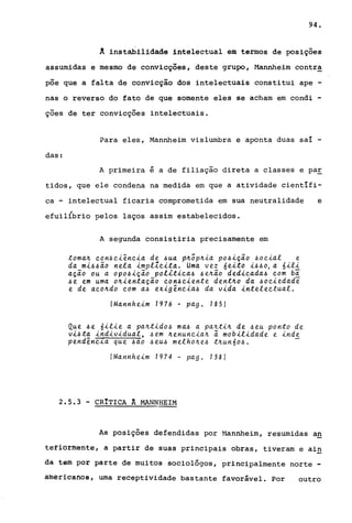 94.
A instabilidade intelectual em termos de posições
assumidas e mesmo de convicções, deste grupo, Mannheim contra
pÕe que a falta de convicção dos intelectuais constitui ape -
nas o reverso do fato de que somente eles se acham em condi -
ções de ter convicções intelectuais.
Para eles, Mannheim vislumbra e aponta duas saí -
das:
A primeira é a de filiação direta a classes e paE
tidos, que ele condena na medida em que a atividade científi-
ca - intelectual ficaria comprometida em sua neutralidade e
efuilibrio pelos laços assim estabelecidos.
A segunda consistiria precisamente em
toma~ eon~e~êne~a de ~ua p~õp~~a po~~ção ~oe~al e
da m~~~ão nela ~mplleitao Uma vez 6e~to ~~~O, a 6~li
ação ou a opo~~ção pol~t~ca~ ~e~ão ded~cada~ com bã
~e em uma o~~entação eon~e~ente dent~o da ~oe~edade
e de aeo~do eom a~ ex~gêne~a~ da v~da ~nteleetualo
(Mannhe~m 1976 - pago 185)
Que ~e 6~l~e a pa~t~do~ ma~ a pa~t~~ de ~eu ponto de
vi~ta ~nd~v~dual, ~em ~enune~a~ ã mob~l~dade e ~nde
pend~ne~a que ~ao ~eu~ melho~e~ t~un6o~o
(Mannhe~m 1974 - pag o 138)
2.5.3 - CRITICA A MANNHEIM
"--
As posições defendidas por ~1annheim, resumidas a!!
téfiô~mente, a partir de suas principais obras, tiveram e ai!!
dá tem por parte de muitos sociológos, principalmente norte -
âmêrioanos, uma receptividade bastante favorável. Por outro
 