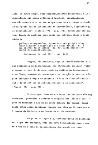 95.
lado, um outro grupo, cuja respeitabilidade ~ntelectual é in -
discutível, não poupa crít~cas â. Mannhe~m, principalmente
mas não somente - os marxistas que como Lukacs chegam a chamá-
lo de "po~ta-voz do libe~ali~mo antidemoe~átieo, degene~ado Pi
lo Impe~iali~mo". (Lukde~ 1976 - pago 516). Horkheimer por sua
,.. .-
vez, depois de analisar suas posiç-oes teoricas chega a desig-
ná-lo de
6il;~o6o i~~e~pon~ável, a6e~~ado a uma eo~iç~o "dema
~iado elevada" e ~uge~e que ~eu ~nieo m~~ito - ~e e
que ~e pode a~~im ehama~ - 60i te~ u~ado algun~ eon-
eeito~ do a~~enal ma~xi~ta.
(Ho~kheime~ in Lenk 1971 - pago 263)
Popper, não marxista, rejeita também Mannheim e a
sua Sociologia do Conhecimento, não atribuindo qualquer valor
a mesma, no sentido de construção ou análise do Conhecimento
cientIfico, acreditando mE":smo que a utilização de seus princí-
pios teóricos é capaz de destruir "a baf.,e da di~euf.,f.,~o ~aeio -
nal e leva~ po~ 6im ao anti~aeionalif.,mo e ao mi~tiei~mo".
( popp e~ 1974 - pag. 223) •
~ claro que, como se viu acima, as críticas sao con
tundentes, profundas e abarcam o conjunto das idéias e posi
ções de Mannheim e não um ou outro detalhe das mesmas. Exami -
nando então estas críticas, veremos que elas se dirigem aos a-
licerCêS da Sociologia do Conhecimento de Hannheim.
Em primeiro lugar ele, tentando fugir do relativi~
mo, ô que nao consegue, cria uma nova terminologia para o mes-
mo a que dá o nome de relacionismo, designando com isto
 