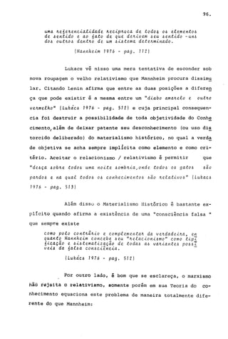 uma ~e6e~ene~al~dade ~ee~p~oea de todo4 06 elemento~
de hent~do e ao 6ato de que de~~vem heu ~ent~do -un~
dOh out~o~ dent~o de um h~htema dete~m~nado.
(Mannhe~m 1976 - pago 112)
96.
Lukacs vê nisso uma mera tentativa de esconder sob
nova roupagem o velho relativismo que Mannheim procura dissimu
lar. Citando Lenin afirma que entre as duas posições a diferen
ça que pode existir é a mesma entre um "d~abo ama~elo e out~o
ve~me!ho" (Lukde~ 1976 - pago 512) e cuja principal consequen-
cia foi destruir a possibilidade de toda objetividade do Conh~
cimento/além de deixar patente seu desconhecimento (ou uso dis
torcido deliberado) do materialismo histórico, no qual a verda
de objetiva se acha sempre impllcita corno elemento e corno cri-
tério. Aceitar o relacionismo / relativismo é permitir que
"de~ça ~ob~e todo~ uma no~te ~omb~~a,onde todo~ O~ gato~ ~ao
pa~do~ e na qual todo~ o~ eonhee~mento~ ~~o ~elat~vo~" (Lukae~
7976 ~ pago 573)
Além disso o Materi.alismo Histórico é basta.nte ex-
pllcito quando afirma a existência de urna "consciência falsa "
que sempre existe
eomo pala eont~i~~o e eomplementa~ da ve~dade~~a, en
quanto Mannhe~m eoneebe ~eu "~elae~on~~mo" eomo t~pI
6~eaçio e ~~~tematizaç~o de toda~ a~ va~~ante~ po~~1
ve~h da 6al~a eon~e~êne~a. -
ILuluíe.6 7976 - pago 512)
Pôr dUtro lado, é bom que se esclareça, o marxismo
hãa fêjeità a relativismo, somente porém em sua Teoria do co-
nhecimento equaciona este problema de maneira totalmente dife-
rêfite do que Mannheim:
 