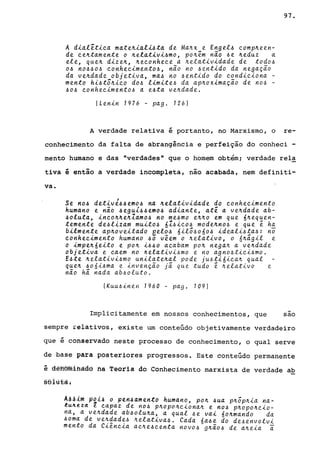 A d~~lêt~ca m~te~~al~~ta de Ma~x e Engel~ comp~een­
de ce~tamente o ~elat~v~~mo, po~êm nào ~e ~eduz a
ele, que~ d~ze~, ~econhece a ~elat~v~dade de todo~
o~ no~~o~ conhec~mento~, não no ~ent~do da negação
da ve~dade objet~va, ma~ no ~ent~do do cond~c~ona -
menta h~~t5~~co do~ l~m~te~ da ap~ox~mação de no~ -
~o~ conhec~mento~ a e~ta ve~dade.
!Len~n 1976 - pago 126)
97.
A verdade relativa é portanto, no Marxismo, o re-
conhecimento da falta de abrangência e perfeição do conheci -
mento humano e das "verdades" que o homem obtém; verdade rela
tiva é então a verdade incompleta, não acabada, nem definiti-
va.
Se no~ det~vé~~emo~ na ~elat~v~dade do conhec~mento
humano e não ~egu1~~emo~ ad~ante, até a ve~dade ab-
~oluta, ~nco~~e~Zamo~ no me~mo e~~o em que 6~equen­
temente de~l~zam mu~to~ 6Z~~co~ mode~no~ e que ê ha
b~lmente ap~ove~tado eel~~ 6~l5~o6o~ ~deal~~ta~: n~
conhec~mento humano ~o vêem o ~elat~vo, o á~âg~l e
o ~mpe~6e~to e po~ ~~~o acabam po~ nega~ a ve~dade
objet~va e caem no ~elat~vi~mo e no agno~tici~mo.
E~te ~elat~v~~mo unilate~al pode ju~t~6~ca~ qual
que~ ~o6i~ma e invenção já que tudo ê ~elativo e
não há nada ab~oluto.
!Kuu~inen 1960 - pago 109)
Implicitamente em nossos conhecimentos, que sao
sempre relativos, existe um conteúdo objetivamente verdadeiro
que é conservado neste processo de conhecimento, o qual serve
de base para posteriores progressos. Este conteúdo permanente
é d@HBfuihàdô fia Têoria do Conhecimento marxista de verdade ab
§eiu€à~
A~~im p~l~ o pen~amento humano, po~ ~ua p~õp~~a na-
~u~eld e capaz de no~ p~opo~ciona~ e no~ p~opo~cio­
na, a ve~dade ab~olu~a, a qual ~e vai 6o~mando da
~oma de ve~~ad~~ ~elat~va~. Cada 6a~e do de~envolvi
mento da C~enc~a ac~e~centa novo~ g~ão~ de a~eia i
 