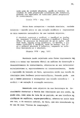 e~ta ~oma da ve~dade ab~oiuta, po~êm O~ iimite~ da
ve~dade de cada p~opo~iç~o cient16ica ~ão ~eiativo~,
podendo ~e~ ampiiado~ ou ~eduzido~ pelo~ p~og~e~~o~
do conhecimento.
(Lenin 1976 - pago 124)
98.
Estas duas categorias - verdade absoluta, verdade
relativa - mantém entre si uma relação dinâmica e representam
os dois momentos necessários de uma verdade objetiva.
o ab~oluto exp~e~~a o e~t;vel, o imutivel no 6en5me
no, enquanto o ~elativo exp~e~~a a mutivei o t~an~I
t~~io. No p~oce~~o de t~an~içio de um ao out~o nem
tudo muda, alguma coi~a pe~maneQe, ~e mant~m; o que
numa~ condiçõe~ ~ imutivel, muda em out~a~. Po~ i~­
~o o p~~p~io ab~oiuto ~ ~elativo, enquanto no ~ela­
tivo mani6e~ta-~e o ab~oluto.
(Kopnin 1978 - pago 165)
Mannheim tendo rejeitado esta forma tipicamente ~
xista e a nosso ver bastante fértil da análise da Construção e
desenvolvimento do conhecimento, aferrou-se ao seu relacionis-
mo/relativismo e, equivocadamente ou intencionalmente, dando
a impressão de baseado em ~1arx, apresentou então sua versão da
ideologia como fenômeno psico-sociológico, fazendo porém com
que a mesma passasse a desempenhar uma missão contrária - e
estéril - em relação à concepção marxista.
Assumindo como objetivo de sua Sociologia do Co-
nheeiffiéfit@ êêfivêrter à Têoria das Ideologias que era usada, se
§Bfiâa @1@; @ôfflB arma dê luta de um partido, em uma história so
eiSlêªiêã d6 ê§~lfit6# supra-partidária, afastou-se assim mais
uma vez, e de maneira radical, de Marx, que era considerado co
mo uma de suas "fontes de inspiração".
 