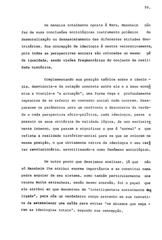 99.
De maneira totalmente oposta à Marx, Mannheim nao
faz de suas conclusões sociológicas instrumento polêmico de
desmoralização ou desmascaramento das diferentes atitudes dou-
trinárias. Sua concepção de ideologia é neutra valorativamente,
pois todas as perspectivas sociais são colocadas no mesmo
..pe
de igualdade, sendo visões fragmentárias do conjunto da reali-
dade histórica.
Complementando sua posição teórica sobre a ideolo -
gia, desvincula-a da relação concreta entre ela e a base econô
mica e vincula-a "a situação", uma forma vaga e profundamente
imprecisa de se referir ao contexto social onde ocorrem. Desa-
parecem os parâmetros para um confronto e descoberta da verda-
de e cada perspectiva sócio-politica, cada ideologia, passa a
possuir os seus critérios de validade lógica, de uso exclusiv~
mente interno, que passam a significar o que é "normal" e que
reflete a realidade histórico-social para os que se colocam na
mesma posição, o que obviamente retira da ideologia o seu cará
ter revolucionário, esterilizando-a como fenômeno sociológico.
Um outro ponto que desejamos analisar, já que nao
só Mannheim lhe atribui enorme importância e se constitui numa
pedra angular de seu sistema, como também particularmente nos
causou muita estranheza, senão mesmo aversão, foi o papel que
él~ àtribüi aO que denominou de "intelligentsia socialmente de~
li~áaail, para nós um verdadeiro corpo estranho em sua tentati-
va de estabelecer uma saída para evitar "os abismos que sepa -
ram as ideologias totais", segundo sua concepção.
 