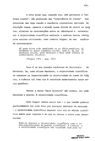 100.
A este grupo que, segundo ele, sem pertencer a "ne-
nhwna classe", não possuindo wna "consciência de classe" mas
possuindo wna vaga coesão e coerência intelectual derivada da
educação comum, caberia a missão quase divina de reunir os opo~
tos, eliminar as contradições entre as ideologias e estabele-
cer a objetividade científica mediante a análise destas ideolo
gias ocultas utilizando, corno lembrou Popper, de wna espécie
de socioterapia:
sã quem tiven ~ido anali~ado ou ~e ~ãcio-anali~ou, li
bentando-~e de~~e complexo ~ocial, i~to ê, de ~ua I=
deologia ~ocial, pode alcançan a mai~ alta ~Znte~e do
conhecimento objetivo.
(Poppen 1974 - pago 2221
Este é wn dos grandes equívocos da Sociologia de
Mannheim. Se, corno afirma Mannheim, a objetividade cientlfica
se baseasse na imparcialidade ou objetividade do homem de ciê~
cia, a Ciência tal como ela é concebida modernamente nunca se-
ria possível.
Tornar a mente "mais objetiva" não conduz, tal como
Mannheim o ensina, à objetividade cientIfica.
Como Popper lembra muito bem - o que também poderia
perfeitamente ter sido dito por qualquer defensor do marxismo
- a objetividade cientIfica depende isto sim do método cientI-
ficõ sobra qual repousa e em que se baseia e afere suas desco-
bertaêlf
Pode-~e de6inin a objetividade cientZóica como a in-
t~~-~úbjetividade do metodo cientZ6ico. A ciência e
à objetividade cientZóica não ~e~ultam (nem pode ~e-
BIBLIOTECA
RlNDACAO GETOLIO VARiA:':I
 
