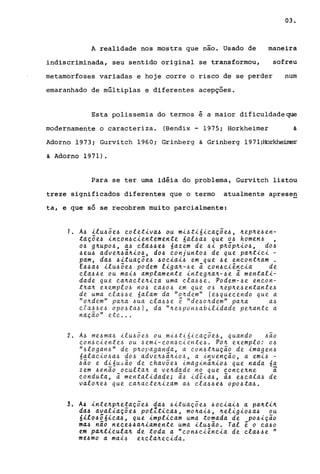03.
A realidade nos mostra que não. Usado de maneira
indiscriminada, seu sentido original se transformou, sofreu
metamorfoses variadas e hoje corre o risco de se perder num
emaranhado de múltiplas e diferentes acepçoes.
Esta polissemia do termos é a maior dificuldadeque
modernamente o caracteriza. (Bendix - 1975; Horkheimer &
Adorno 1973; Gurvi tch 1960; Grinberg & Grinberg 1971;HorkheiIrer
& Adorno 1971).
Para se ter uma idéia do problema, Gurvitch listou
treze significados diferentes que o termo atualmente aprese~
ta, e que só se recobrem muito parcialmente:
,. A4 ilu4õe4 eoletiva4 ou mi4ti6ieaçõe4, ~ep~e4en­
taçõe4 incon~cientemente 6al4a4 que 04 homen4 ,
04 g~UP04, a4 ela44e~ óazem de 4i p~Õp~i04, d04
~eU4 adve~~ã~i04, d04 conjunt04 de que pa~tiei -
pam, da4 ~ituaçõe~ ~ociai~ em que ~e encont~am .
E~4a4 ilu4õe~ podem liga~-~e ã con4ciência de
ela~4e ou mai4 amplamente integ~a~-4e ã mentali-
dade que ea~aete~iza uma ela~~e. Podem-~e eneon-
t~a~ exemplo~ no~ ea~o~ em que 06 ~ep~e~entante~
de uma ela~~e 6alam da "o~dem" (e~quecendo que a
"o~dem" pa~a ~ua cla~~e ê "de~oll.dem" pall.a a~
cfa.~~e~ opo~ta~), da "Il.e~pon~abilidade pe~ante a
- "naçao ete ...
2. A~ me~ma~ ilu~õe~ ou mi~ti6ieaçõe~, quando ~~o
eon~eiente~ ou 4emi-eon~eiente~. POIl. exemplo: o~
"~logan~" de pll.opaganda, a eon~tll.uç~o de imagen~
6alaeio~a4 do~ advell.~ã~io~, a invenç~o, a emi~ -
4~0 e di6u~~o de chavõe~ imaginã~i04 que nada óa
zem 4en~0 oeultall. a vell.dade no que conee~ne ã
eonduta, ã mentalidade; ã~ idêia~, ã4 e4eala~ de
valo~e4 que eall.aete~izam a~ ela~4e4 op04ta4.
3. A4 inte~p~etaçõe4 da4 ~ituaçõe4 40eiai~ a pa~ti~
da~ avaliaçõe4 polZtiea~, mo~ai4, ~eligi04a4 ou
óilo~õ6ica~, que implieam uma tomada de po~iç~o
ma4 não nece~~a~iamente uma ilu~~o. Tal é o ca40
em pa~ticula~ de toda a "eon4eiência de ela44e "
me4mo a mai4 exela~eeida.
 