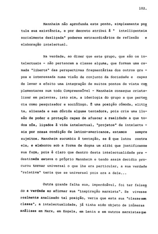102.
Mannheim não aprofunda este ponto, simplesmente po~
tula sua existência, e por decreto atribui à" intelligentsia
socialmente desligada" poderes extraordinários de reflexão e
elaboração intelectual.
Na verdade, ao dizer que este grupo, que sao os in-
telectuais - não pertencem a classe alguma, que formam uma ca-
mada "liberta" das perspectivas fragmentárias dos outros gru -
pos e interessada numa visão de conjunto da Sociedade e capaz
de levar a efeito uma integração de muitos pontos de vista com
plementares num todo. Compreenslvel - Mannheim consegue crista-
lizar em palavras, isto sim, a ideologia do grupo a que perten
cia como pesquisador e sociólogo. ~ uma posição cómoda, elitis
ta, alienada e sem dúvida alguma tentadora, pois cria uma ilu-
são de poder e proteção capaz de afuscar a realidade a que to-
dos nós, ligados à vida intelectual, "projetos" de intelectu -
ais por nossa condição de latino-americanos, estamos sempre
sujeitos. Mannheim sucumbiu à tentação, se é que lutou contra
ela, e elaborou sob a forma de dogma um alibi que justificasse
sua fuga, pois é claro que dentro desta intelectualidade pre -
destinada estava o próprio Mannheim e tendo assim decidia pro~
curou tornar universal o que lhe era particular, a sua verdade
"relativa" teria que se universal pois era a dele ...
Outra grande falha sua, imperdoável, foi ter false~
dª ã v~rdade ao afirmar sua "inspiração marxista". Se vivesse
reàlm~ntê analisado tal posição, veria que esta sua "classesem
classe", a intelectualidade, já tinha sido objeto de inúmeras
análises em Marx, em Engels, em Lenin e em outros marxistasque
 