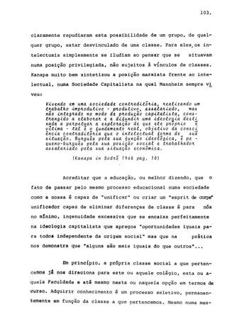 103.
claramente repudiaram esta possibilidade de um grupo, de qual-
quer grupo, estar desvinculado de uma classe. Para eles/os in-
telectuais simplesmente se iludiam ao pensar que se situavam
numa posição privilegiada, não sujeitos à vinculos de classes.
Kanapa muito bem sintetizou a posição marxista frente ao inte-
lectual, numa Sociedade Capitalista na qual Mannheim sempre vi
veu:
V~vendo em uma ~oc~edade cont~aditõ~~a, ~ealizando um
t~abalho ~mp~odut~vo - p~odutivo, a~~ala~~ado, ma~
não ~nteg~ado no modo de p~odução cap~tal~~ta, con~­
t~ang~do a elabo~a~ e a d~6und~~ uma ~deolog~a de~ti
nada a pe~petua~ a explo~ação de que ele p~op~io e
vZtima - tal ê o 6undamento ~eal, objetivo da con~ci
ênc~a cont~aditõ~ia que o intelectual 6o~ma de ~uã
~ituação. Bu~guê~ pela ~ua 6unção ideolõg~ca, ê pe -
queno-bu~guê~ pela ~ua pO~~ião ~ocial e t~abalhado~
a~~ala~iado pela ~ua ~ituaçao econômica.
(Kanapa in Sod~e. 1968 pago 10)
Acreditar que a educação, ou melhor dizendo, que o
fato de passar pelo mesmo processo educacional numa sociedade
corno a nossa é capaz de "unificar" ou criar wn "esprit de corps"
unificador capaz de eliminar diferenças de classe é para nós
no mInimo, ingenuidade excessiva que se encaixa perfeitamente
na ideologia capitalista que apregoa "oportunidades iguais pa-
ra todos independente da origem social" mas que na prática
nos demonstra que "alguns são mais iguais do que outros" •••
Em princípio, a própria classe social a que perten-
ceffl~§ jl tlg§ direciona para este ou aquele colégio, esta ou a-
queiã Fáôuldâde e até mesmo nesta ou naquela opção em termos de
curso. Adquirir conhecimento é um processo seletivo, permanen-
t~menta em função da classe a que pertencemos. Mesmo numa mes-
 