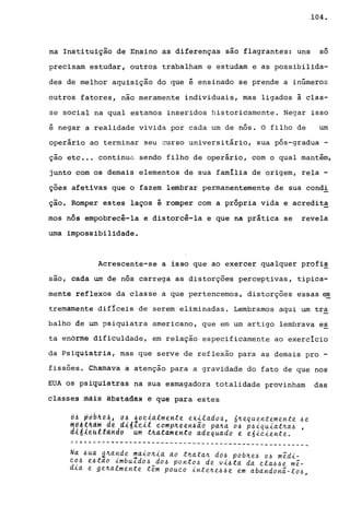 104.
ma Instituição de Ensino as diferenças são flagrantes: uns
~
so
precisam estudar, outros trabalham e estudam e as possibilida-
des de melhor aquisição do que é ensinado se prende a inúmeros
outros fatores, não meramente individuais, mas ligados à clas-
se social na qual estamos inseridos historicamente. Negar isso
é negar a realidade vivida por cada um de nós. O filho de um
operário ao terminar seu curso universitário, sua pós-gradua -
ção etc .•. continua sendo filho de operário, com o qual mantém,
junto com os demais elementos de sua família de origem, rela -
ções afetivas que o fazem lembrar permanentemente de sua condi
ção. Romper estes laços é romper com a própria vida e acredita
mos nós empobrecê-la e distorcê-la e que na prática se revela
uma impossibilidade.
Acrescente-se a isso que ao exercer qualquer profis
sao, cada um de nós carrega as distorções perceptivas, tipica-
mente reflexos da classe a que pertencemos, distorções essas ex
tremamente difíceis de serem eliminadas. Lembramos aqui um tr~
balho de um psiquiatra americano, que em um artigo lembrava es
ta enorme dificuldade, em relação especificamente ao exercício
da Psiquiatria, mas que serve de reflexão para as demais pro -
fissões. Chamava a atenção para a gravidade do fato de que nos
EUA os psiquiatras na sua esmagadora totalidade provinham das
classes mais abstadss e que para estes
6~ ~~bh~Aj d~ aoe14lmtnte exilado~, 6~equentemente ~e
~~A~~i~~d~ didteil ~omp~een~io pa~a O~ p~~q~iat~a~ ,
didieuttand~ Um thatamento adequado e e6~c~ente.
====::=:~.~------------------------------------------
 
