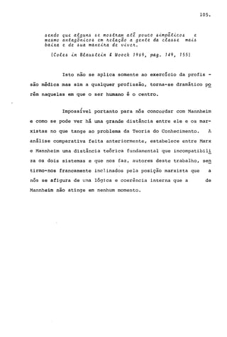 ~endo que algun~ ~e m04t~am at~ pouco ~imp~tico~ e
me~mo antagônico~ em ~ela~ao a gente da ela~~e mai~
baixa e de ~ua manei~a de vive~.
(Cole~ in B:e.au~tein g Woock 1969, pago 149, 155)
105.
Isto não se aplica somente ao exercício da profis -
são médica mas sim a qualquer profissão, torna-se dramático p~
rérn naquelas em que o ser humano é o centro.
Imposs{vel portanto para nós concordar com Mannheim
e como se pode ver há urna grande distância entre ele e os mar-
xistas no que tange ao problema da Teoria do Conhecimento. A
análise comparativa feita anteriormente, estabelece entre Harx
e Mannheim urna distância teórica fundamental que incompatibil!
za os dois sistemas e que nos faz, autores deste trabalho, sen
tirmo-nos francamente inclinados pela posição marxista que a
nós se afigura de uma lógica e coerincia interna que a de
Mannheim não atinge em nenhum momento.
 