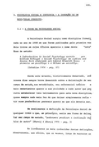 3. PSICOLOGIA. SOCIAL E IDEOLOGIA. -A. INSERÇíO DE U!-1
NOVO/VELHO CONCEITO.-_...
3.1 ... A CRISE NA PSICOLOGIA SOCIAL
106.
A Psicologia Social surgiu como disciplina formal!
zada no ano de 1908 em que foram publicados pela primeira vez
dois livros em cujos tItulos aparecia o nome desta "nova"
área de estudo:
A lntnoduet~on to Soe~al P~yehofogy e~en~to pon
W~ff~am MeVougaf e Soe~af P~yehofogy: an outf~ne and
Sounee Book efabonado pon Edwand Af~wonth Ro~~; o
pn~me~no um p~~eõfogo e o üftumo um ~oe~ofogo.
(Sahak~an 7974 - pago 87)
Desde este mcment.o, historicamente demarcado, até
nossos dias sempre houve desacordo sobre a delimitação de seu
campo de estudo, sua metodologia, seu referencial teórico e
mais recentemente quanto a sua utilidade e cada autor que pr~
curou estabelecer tais balizamentos para esta nova disciplina,
quase lempre nada mais fez do que deixar simplesmente refle -
tir suas preferências pessoais quanto ao que ela deveria ser.
Se analisarmos a definição de Psicologia Social de
qualquer liVre b qUe, em principio, seria uma forma de delimi
taf st!u Bmope à@ estudo i I' pode.ne.mo~ pned~z en a ~neLinaçã.o teo
ki~d dd a~ibkij t~ftt~lá , Sheh~6 1975 - pago 5)
Se listássemos as mais conhecidas destas definições,
observaremos, sem dGvida, que as mesmas, longe de manterem um
 