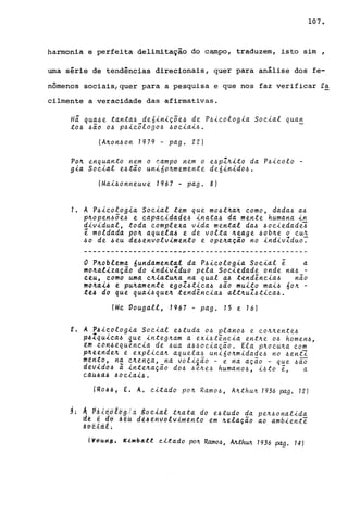 107.
harmonia e perfeit~ delimit~ção do c~po, traduzem, isto sim ,
uma série de tendências direcionais, quer para análise dos fe-
nômenos sociais/quer para a pesquisa e que nos faz verificar fa
cilmente a veracidade das afirmativas.
Há qua~e tanta~ deúiniçõe~ de P~icologia Social qua~
to~ ~ão o~ p~icõlogo~ ~ociai~.
(A~on~on 1979 - pago 22)
Po~ enquanto nem o campo nem o e~pI~ito da P~icolo -
gia Social e~tao uni6o~memente de6inido~.
(Mai~onneuve 1967 - pago 8)
1. A P~icologia Social tem que mo~t~a~ como, dada~ a~
p~open~õe~ e capacidade~ inata~ da mente humana in
dividual, toda complexa vida mental da~ ~ociedade~
~ moldad~ po~ aquela~ e de volta ~eage ~ob~e o cu~
~o de ~eu de~envolvimento e ope~ação no indivIduo:
----------------------~---------------------------
o P~oblema 6undament«l da P~icologia Social ê a
mo~alização do indivZduo pela Sociedade onde na~ -
~eu, como uma c~iatu~a na qual a~ tendência~ não
mo~ai4 e pu~amente egoZ~tica~ ~ão muito mai~ 60~ -
tt4 do que quai~que~ tendência~ alt~uZ~tica~.
(Me Vougall, 1967 - pago 15 e 16)
t. A P4icologia Social e~tuda o~ plano~ e co~~ente~
p~Zquica~ que integ~am a exi~tência ent~e o~ homen~,
em ~on~equencia de ~ua a~~ociação. Ela p~ocu~a com
p~eende~ e explica~ aquela~ uni60~midade~ no ~ent1
men~o, n~ ~~ença,_na voliião - e na ação - q~e ~ão
d[v~do~ a ~nte~açao do~ ~e~e~ humano~ i~to e a. . "C.dU.6à4 .60C!~a.~~.
lU.o-ÀJI, E. A. c-i.ta.do po~ Ramo~, A~thu~ 1936 pago 12)
3; ~ P:6i~o.l6g/dgd(!{d.l.. t~a.tà do e-&tudo da pe~~ona.lida
d~ ~ ao ~êU dê~~nvolvimtnto em ~ela.ção ao ambiente
~tH~iti.L
t~tHHi.!b 'u.wbttll e.-<..tado po~ Ramo~, AlLth~ 1936 pag. 14)
 