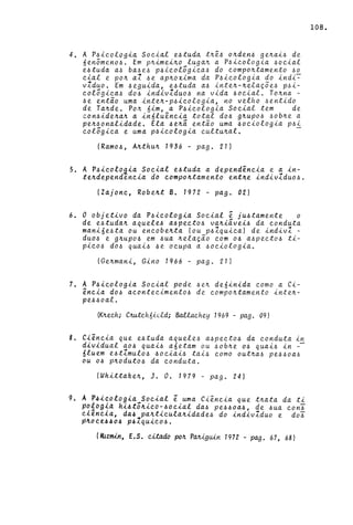 4. A P~ieologi~ Soci~l e~tud~ t~ê~ o~den4 ge~ai~ de
6en5meno~. Em p~imei~o luga~ a P~icologia ~ocial
e~tuda a~ ba~e~ p~icolõgica~ do compo~tamento ~o
cial e po~ a1 ~ e. ap~oxima da P~icologia do indi-=-
vZduo. Em ~eguida, e~tuda a~ inte~-~elaçõe~ p~i­
colôgica~ do~ indivZduo~ na vida ~ocial. To~na -
~e então uma inte~-p~icologia, no velho ~entido
de Ta~de. Po~ 6im, a P~icologia Social tem de
con~ide~a~ a in61uência total do~ g~upo~ ~ob~e a
pe~~onalidade. Ela ~e~ã então uma ~ociologia p~i
colôgica e uma p~icologia cultu~al. -
(Ramo~, A~thu~ 1936 - pago 21)
5. A P~icolo~ia Social e~tuda a dependência e a in-
te~dependencia do compo~tamento ent~e indivZduo~.
(Zajonc, Robe~t B. 1972 - pag. 02)
6. O objetivo da P~icologia Social ê ju~tamente o
de e~tuda~ aquele~ a~pecto~ va~iãvei~ da conduta
mani6e~ta ou eneobe~ta (ou p~lquica) de indivl -
duo~ e g4upo~ em ~ua ~elação com o~ a~pecto~ ti-
pico~ do~ quai~ ~e ocupa a ~ociologia.
(Ge~mani, Gino 1966 - pago 21)
7. A P~icologia Social pode ~e~ de6inida como a Ci-
ência d06 acontecimento6 de compo~tamento inte~­
pe6~oal.
(K~e.ch; C~c.hóúld; BaUachey 1969 - pago 09)
8. Ciência que e~tuda aquele~ a~pecto~ da conduta ~n
dividual a06 quai~ a6etam ou ~ob~e o~ quai~ in -
6luem e~tZmulo~ ~ociai~ tai~ como out~a6 pe~6oa~
ou o~ p~oduto~ da conduta.
(Whittake~, J. O. 1979 - pago 24)
9. A P4i~ologia Social ê uma Ciência que t~ata da ti
~O!óg~d hi~tô~ico-6ocial da~ pe6~oa~, de ~ua con~
el~nela, da4 pa~ticula~idade~ do indivZduo e do~
p~oce~404 p41quico6.
(~imin, E.S. citado po~ P~tguin 1972 - pago 67, 68)
108.
 