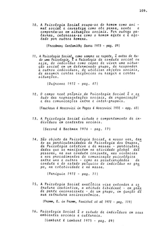 10. A P~~eolo9~~ Soei~l oeupa~~e do homem eomo ani -
mal ~oei~l e inve4tiga eomo ele pen~a, ~ente e
eompo~ta-4e em 4itu4~õe4 ~oeiai4. Po~ oUt~d4 pa-
ldV~d4, inte~e44a-4e como o homem dÓetd e e aóe-
tado po~ out~o4 homen4.
(F~eedrnan; C~mith; S~ 1973 - pago 09)
11. A P.6ieologia Social eomo .6emplte .6e ~epete, ê antu de tu-
do uma P.6ieologia. ~ a P4ieologia da eonduta .6oc.ial ou
.6eja, do indivIduo c.omo c.apaz de vive~ uma .6itua-
çio .6oc.ial em um dete~minado g~upo, de ~e.6ponde~
a out~O.6 individuo.6, de utiliza~ objeto.6 .6oc.iai.6,
de a.6.6umi~ c.e~ta.6 exigênc.ia.6 ou ~eagi~ a c.e~ta.6
.6ituaçõe~.
(Vuó~enne 1972 - pago 47)
12. O c.ampo ~eal p~ôp~io da P.6ic.ologia Soc.ial ê o e.6
tudo da.6 ~ep~e.6entaçõe.6 .6oc.iai.6, da o~ganizaçio­
e da.6 c.omunieaçõe.6 int~a e inte~-g~upai.6.
(Fauc.heux g MO.6eovic.i in Page.6 g MO.6c.ovic.i 1971 - apg. 63)
109.
13. A P.6ieologia Soeial e.6tuda o eompo~tamento de in-
divIduo.6 em eontexto.6 .6oc.iai.6.
(Sec.o~d !. Baekman 1976 - pago 17)
14. sio objeto da P.6ieologia Soeial, a no.6.6O ve~, tan
to a.6 pa~tieula~idade.6 da P.6ic.ologia do.6 G~upO.6,­
da P.6ic.ologia c.oletiva e de ma.6.6a.6 - pa~tic.ula~i
dade.6 que .6e manióe.6tam na atividade global da~
pe.6.6oa.6, na .6ua eonduta c.onjunta, na.6 vivênc.ia.6
e no.6 p~oc.edimento.6 de c.omunic.ação p.6ieológic.a
ent~e un.6 e out~O.6 - c.omo a.6 peeulia~idade.6 da
eonduta e do e.6tado p.6Zquic.o do indivIduo no g~~
po, na c.oletividade e na ma.6.6a.
(Pa~iguin 1972 - pago 71)
1~. A P~i~ologia Soeial analItic.a vi.6a entende~ a e.6
t~utu~a in.6tintiva, a atitude libidinal - em g~an
de p~Ate inc.on.6eiente - de um g~upo, em óunção de
4ua e4t~utu~a .6oc.ioec.onômic.a.
(F~omm, E. in F~omm, Fenic.hel et ai 1972 - pago 119)
16. P.6ieologia Soeial ê o e.6tudo de indivlduo.6 em .6eu.6
ambiente.6 .6oc.iai.6 e c.ultu~ai.6.
(Lambe~t gLambe~t 1975 - pago 09)
 