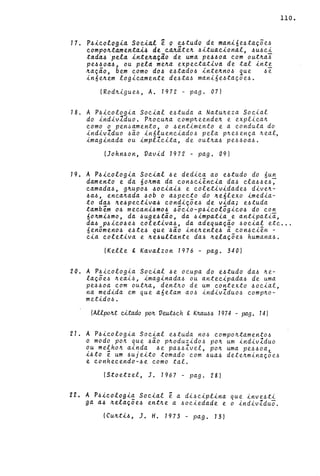 17. P6icologia Social ~ p e6tudo de Mani6e6taç5e6
compontamentai6 de ca~iten 6ituacional, 6U6Ci
tada6 'pela intenaçio. de u~a pe660a com outnai
pe66oa6 r ou pela mena expectativa de tal inte
nação, bem como d06 e~tado6 intenno~ ~ue 6e
in6enem logicamente de6ta6 mani6e6taçoe6.
(Rodnigue6, A. 1972 - pago 07)
18. A P6icologia Social e6tuda a Natu~eza Social
do indivIduo. pnocuna comp~eenden e explica~
como o pen~amento, o 6entimento e a conduta do
indivIduo 6~0 in6luenciado6 pela p~e6ença ~eal,
imaginada ou impllcita, de out~a6 pe66oa6.
(John60n, Vavid 1972 - pago 09)
19. A P6icologia Social 6e dedica ao e6tudo do 6un
damento e da 60nma da con6ciência da6 cla66e6~
camada6, gnupo6 ~ociai~ e coletividade6 diven-
6a6, encanada 60b o a6pecto do ne6lexo imedia-
110.
to da6 ne6pectiva6 condiç5e6 de vida; e6tuda
tambem 06 mecani6mo6 6ocio-P6icologico6 do con
60nmi6mo, da 6uge6tão, da 6impatia e antipatiã,
da6 p6ico~e~ coletiva6, da adequaç~o 60cial etc ...
áenômen06 e6te~ que "6ã.o ineILente6 ã. co n6 ciên -
cia coletiva e ne~ultante da6 nelaç5e6 humana6.
(Kelle & Kavalzon 1976 - pago 340)
20. A P6icologia Social 6e ocupa do e6tudo da6 ~e­
laç5e6 neai6, imaginada6 ou antecipada6 de uma
pe660a com out~a, dent~o de um contexto 6ocial,
na medida em que a6etam a06 indivZdu06 comp~o­
metid06.
(AUpou citado pon VeLLt6ch Co KMU66 1974 - pag. 141
21. A P6icologia Social e6tuda n06 compo~tamento6
o modo pon que 6ã.o p~oduzido6 po~ um indivZduo
ou me~hon ainda 6e pa66Zvel, po~ uma pe66oa,
i6to e um 6ujeito tomado com 6ua6 dete~minaç5e6
e conhecendo-6e como tal.
(Stoetzel, J. 1967 - pago 28)
22. A P6icologia Social ê a di6ciplina que inve6ti
ga a6 nelaç5e6 entne a 60ciedade e o indivZdu~.
(Cu~ti6, J. H. 1973 - pag. 13 )
 