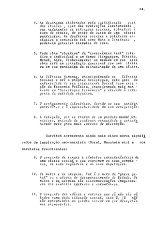 4. A4 doutn~na4 elabonada4 pela jU4t~6~ea~ão quen
da4 ~lu45e4 , quen da4 aval~a~5e4 ~ntenpnetat~
va4 ne6enente4 a44itua~5e4 4oeiai4, 4obnetudo a
luta de ela44e, do ponto de vi4ta de uma ela44e
pantieulan. A4 doutnina4 4oeiai4 e polltiea4 in-
elu4ive a eomuni4ta tal eomo Manx a Con4tnuiu
podeniam 6o~neee~ exempl04 do ea40.
5. Toda ob~a "objetiva" da "eon4ei~neia ~eal" eole-
tiva e individual a um tempo (Linguagem, Vineito,
Mo~al, A~te, Conhecimento) na medida em que e44a
ob~a e4tá em eo~~ela~ão nuneional eom uma ela44e
ou em que pa~t~eipa da e4t~utuna~ão de uma ela44e.
6. A4 Ci~neia4 Humana4, p~ineipalmente a4 Ciêneia4
Soeiai4 e ate a pnõp~ia Soeiologia, pelo 6ato da
inten4idade do 4eu eoe6ieiente Soeial (eom exee -
~ão da Eeonomia Polltiea, tnan460nmada pelo man -
xi4mo em "Soeiologia Eeon6miea" e elevada a eate-
gon~a da validade objetiva.
7. O eonheeimento 6ilo4õ6ieo, devido ao 4eu eanáten
pa~tidá~io e a impo44ibilidade da 4ua ve~i6iea~ão.
8. A neligião, pon 4e tnatan de um pnoduto mental pen-
niei040, pnivado de qualque~ venaeidade e eanaete
nizado pelo g~au maL4 inten40 de aliena~ão. -
04.
Gurvitch acrescenta ainda mais cinco novos signif!
cados de inspiração neo-marxista (Sorel, Mannheim etc) e nos
marxistas freudizantes:
9. O eonjunto de 4inai4 e 4Zmbolo4 ea~aete~Z4tieo4 de
uma ela44e 40eial e que exp~imem 04 4eu4 eomple -
X04, a4 4ua4 angú4tia4 e a4 4ua4 a4pina~Õe4.
10. 04 mito4 e a4 utopia4. Tal e o mito da "g~eve ge-
nal" ou a utopia do de4apa~eeimento do E4tado. 04
mito4 e a4 utopia4 4ão 4i4tematizax5e4 imaginati-
va4 d04 4Zmbolo4 a6etiv04 e voluntanio4.
11. O eonjunto da4 ideia4 e valo~e4 que já não 4ão vá
lido4 numa dada 4~tua~ão 4oeial, i4to e, já nao
4ão ap~op~iado4 ao quad~o 40eial em que de4eja~Za
m04 p~omovê-lo4. -
 