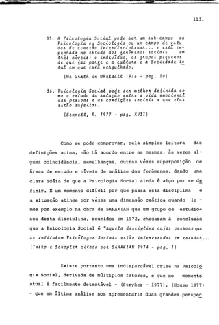 35. A Pai~ologi~ S0~i~l pode 4e~ um 6ub~~~mpo da
Paicologi~ ou Sociologi~ ou um ~~mpo de eatu-
doa de ~unexao inte~dia~iplina~ .•. e eata em-
penh~da no eatudo doa 6enamenoa ao~iaia em
t~êa nlveia: o indivZduo, oa g~upoa pequenoa
de que 6~z pa~te e a ~ultu~~ e a So~iedade to
tal em que eata me~gulhado.
!M~ G~ath in Wheldall 1976 - pago 20)
36. Pai~ologia So~i~l pode ae~ melho~ de6inida ~o
mo o eatudo d~ ~elação ent~e a vida emocional
daa peaaoaa e aa ~ondiçõea ao~iaia a que elaa
eatão auj eitaa .
(Sennett, R. 1977 - pago XVII)
113.
Como se pode comprovar, pela simples leitura das
definições acima, não há acordo entre as mesmas, às vezes al-
'" . -guma coincidência, semelhanças, outras vezes superposlçao de
áreas de estudo e níveis de análise dos fenômenos, dando uma
clara idéia de que a Psicologia Social ainda é algo por se de
finir. ~ um momento difícil por que passa esta disciplina e
a situação atinge por vêzes uma dimensão caótica quando le-
mos por exemplo na obra de SAHAKIAN que um grupo de estudio-
sos desta disciplina, reunidos em 1972, chegaram à conclusão
que a Psicologia Social é "aquela dia~iplina ~ujaa peaaoaa que
ae intitulam Pai~õlogoa So~iaia eatão inte~e6aadaa em eatuda~ ...
II /14 ko e S~ hopl e~ ~it~do po~ SAHAKIAN 1974 - p~ g. 1)
Existe portanto uma indisfarcavel crise na Psicolo
gia Social, derivada de múltiplos fatores, e que no momento
atual é facilmente detectável - (Stryker - 1977), (House 1977)
- que em última analise nos apresentaria duas grandes perspe~
 