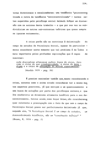 114.
tivas direcionais e catalizadoras; uma tendência IIpsicocentr~
1izada e outra de tendência II sociocentralizada ll
- termos es-
tes sugeridos pelo psicólogo social Helmuth Krfiger em discus-
são com os autores deste trabalho - e que por sua vez se sub-
dividiriam em outras sub-correntes teóricas que quase sempre
se ignoram mutuamente.
A crise porém nao se restringe à delimitação do
campo de estudos da Psicologia Social, apesar de particular -
.. I
mente considerar neste momento que tal problema e de todos o
mais importante pelas profundas implicações que é capaz de
suscitar:
e~ta di~eiplina at~ave~~a out~o~ tipo~ de e~i~e, tai~
eomo a e~i~e de ~ua eientiáieidade, a e~i~e de pa~a -
digma e a e~i~e da aàe4uaça? do metodo expe~imental.
(A~oldo 1979 - pago 30)
~ preciso assinalar também que/mesmo reconhecendo a
crise, autores como o acima citado consideram ter a mesma mui
tos aspectos positivos, já que obrigam a um questionamento e
uma busca de soluções por parte dos psi.cólogos sociais, o que
lhe conferiria um dinamismo altamente benéfico para o seu de-
senvolvimento. Outros ainda,como Roger Brown, não considerams~
quer relevante a preocupaçao com o fato de que nem o campo da
Psicologia Social possa ser perfeitamente delimitado já que,
segundo ele, "A P~ieologia Soeial ~ um eampo de e~tudo~, um
de~envolvimento hi~t5~ieo, nao um "eon~t~ueto te5~ieo" "
(BJLOWI1, R. 1974 - pag. 2)
 