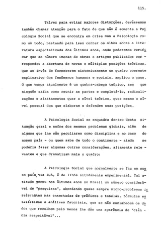 115.
Talvez para evitar maiores distorções, devêssemos
também chamar atenção para o fato de que não é somente a Psi
cologia Social que se encontra em crise mas a Psicologia co-
mo um todo, bastando para isso correr os olhos sobre a lite-
ratura especializada dos últimos anos, onde poderemos verif!
car que ao número imenso de obras e artigos publicados cor -
respondeu a abertura de novas e múltiplas posições teóricas,
que ao invés de fornecerem sistemicamente um quadro coerente
explicativo dos fenômenos humanos e sociais, ampliou o caos.
O que vemos atualmente é um quebra-cabeça teórico, sem que
ninguém saiba como reunir as partes e completá-lo, radicali-
zações e afastamentos quer a nível teórico, quer mesmo o ní-
vel pessoal dos que elaboram e defendem suas posições.
A Psicologia Social se enquadra dentro desta si-
tuação geral e sofre dos mesmos problemas globais, além de
alguns que lhe são peculiares como disciplina e no caso do
nosso país - ou quem sabe de todo o continente - ainda se
poderia fazer algumas outras considerações, altamente rele -
vantes e ,que dramatizam mais o quadro:
A Psicologia Social que normalmente se faz em nos
so pals/via EUA, é de linha nitidamente experimental. Tal a-
titude gêrou nos últimos anos no Brasil um número considerá-
v~i ~ª "pe~quisasd, abordando quase sempre micro-problemas ir
fªiê~ãHtê§ fuã§ êhXêttadas de grãficos e tabelas, fórmulas es
~~~{~ei~~~ e an!lises fatoriais, que se não esclarecem os da
dos que recolhem pelo menos lhe dão urna aparência de "ciên _
cia respeitãvel" ..•
 