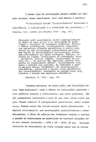 116.
o mesmo tipo de preocupação parece também ter afe-
tado autores, mesmo americanos, tais como Maslow e Sarokin:
"A P~ieologia Soei«l "teenieoe~nt~iea" meno~eaba a
impo~taneia, a ~igni6ieaçao e a vitalidade do~ p~oblema~ ... "
(ma~low, A.H. eitado po~ So~okin 1969 - pago 64).
Obeeeado~ pela Quantomania, medem in6atigavelmente
o~ dado~ de ~eu~ te~te~ e O~ ap~e~entam de 6o~ma
"exata e objetiva" de eontagen~ num~~iea~, ~ndiee~
e tãbua~ e~tatZ~tiea~, b~ilhantemente en6eitado~
eom apa~ato~a~ 65~mula~ matemãtiea~ e out~o~ ~imu
lae~o~ de uma inve~tigaçao quantitativa p~eei~a.
Uma legiao de inve~tigado~e~ p~ieo~~oeiai~ ae~edi­
tam ~inee~amente que e~~a~ eontagen~, Zndiee~, eo-
leçõe~ de ei6~a~, eoe6ieiente~ de eo~~elaçao, e~~o~
- p~ovâvei~, de~vio~ -pad~ão, eoe6ieiente~ de ee~­
teza ete ... de a~peeto tao imponente o6~eeem "dia-
mante~ de eonheeimento válido", objetivamente e~tu
dado~ e medido~ com exatidão. Na ~e.alidade a imen-=-
~a maio~ia de~~e~ "diamante~" ~ao p~e~~upo~içõe~
a~bit~ã~ia~, ~ubjetiva~ e muita~ veze~ 6antá~tiea~
do~ inve~tigado~e~, enve~gando um gua~da-~oupa Qua~
titativo e u~ando uma maquiagem matematiea.
(SO.~okin, P. 1969 - pago 70)
Vivemos portanto, em nosso paIs, uma Psicologia So-
cial "sem problemas", onde o nGmero de replicaç6es experimen -
tais enf~tiza somente e infelizmente, que novos problemas nao
são normalmente levantados e pior do que isso, deixa claro que
para "fazer ciincia" é indispens&vel quantificar, medir alguma
coisa. Poucos entre nós tentam escapar deste determinismo e
afupiiàf bri:ti6â.mente, sem preocupações quantificadoras e mate-
iliât12âfitêsl ti nívei de análise dos fenômenos humanos e sociais
ê qliãftãª ês eftªontramos se constituem em honrosas exceç6es co-
mo por exemplo Schneider - 1978 e S& - 1979, j& que qualquer
tentativa de afastamento da linha traçada pelos que se avocam
 