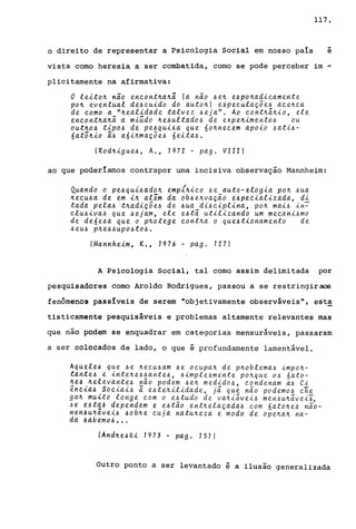 117 •
o direito de representar a ~sicologia Social em nosso paIs
...
e
vista como heresia a ser combatida, como se pode perceber im -
plicitamente na afirmativa:
O te~ton não encontnanâ {a não ~en e~ponad~camente
pon eventuat de~cu~do do autonl e~pecuta~õe~ acenca
de como a "Jteat~dade tatvez ~eja". Ao contnã.nio, ete
encontnanã. a m~ado ne~uttado~ de expen~mento~ ou
outno~ t~po~ de pe~qu~~a que 60nnecem apo~o ~at~~-
6atõn~o ã~ a6~nma~õe~ 6e~ta~.
(Rodn~gue~, A., 1972 - pago VIII)
ao que poderlamos contrapor uma incisiva observação Mannheim:
Quando o pe~qu~~adon empfn~co ~e auto-etog~a pon ~ua
neCU6a de em ~n at~m da ob6enva~ão e6pec~atizada, di
tada peta~ tnad~~õe~ de ~ua d~~c~pt~na, pon ma~~ ~n~
ctu6~va~ que 6ejam, ete e~tã. ut~t~zando um mecani~mo
de de6e~a que o pnotege contna o que6t~onamento de
6eu~ pne~~upo~to~.
(Mannhe~m, K., 1976 - pag. 127)
A Psicologia Social, tal como assim delimitada por
pesquisadores como Aroldo Rodrigues, passou a se restringir aos
fenômenos passIveis de serem "objetivamente observáveis", est!!
tisticamente pesquisáveis e problemas altamente relevantes mas
que não podem se enquadrar em categorias mensuráveis, passaram
a ser coroeados de lado, o que é profundamente lamentável.
Aquete~ que 6e necu~am ~e ocupan de pnobtema~ ~mpon­
tante~ e intene~~ante~, ~imple~mente poJtque o~ 6ato-
ne~ nelevante4 nao podem 4eJt medido4, condenam a~ Ci
~n~~a~ Soc~a~~ ã e4teJtilidade, j5 que não podemo~ cie
gak mu~to tonge com o e~tudo de vaJt~ã.vei~ men~uJtã.ve~i,
~e [~t~~ dependem e e~tão entnela~ada~ com 6atone~ não-
mérlAU~dve~~ AobJte cuja natuJteza e modo de opeJtaJt na-
dd .$ d be.moi.> , ••
(ArldJtéilfU. 1973 - pago 151)
Outro ponto a ser levantado ê a ilusão generalizada
 
