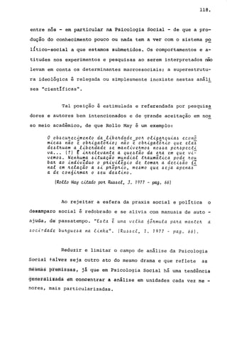 118.
entre nós - em part~cular na ~s~colog~a Social - de que a pro-
dução do conhecimento pouco ou nada tem a ver com o sistema ~
l!tico-social a que estamos submetidos. Os comportamentos e a-
titudes nos experimentos e pesquisas ao serem interpretados nao
levam em conta os determinantes macrossociaisi a superestrutu-
ra ideológica é relegada ou simplesmente inexiste nestas análi
ses "cientIficas".
Tal posição é estimulada e referendada por pesquisa
dores e autores bem intencionados e de grande aceitação em nos
so meio acadêmico, de que Rollo May é um exemplo:
o ob4cu~ecimento da libe~dade po~ oliga~quia6 econ5
mica4 não e: ob~iga:tÔJi..{.o; não e: ob~iga:tõ~io que ela-:6
de4:t~uam a libe~dade 6e man:tive~m06 no~~a pe~6pec:ti
va •.. (?) E i~~elevan:te a que6:tão da e~a em que vi~
vemo~. Nenhuma ~i:tuação mundial :t~aumã:tica pode ~ou
ba~ ao indivlduo o p~ivile:gio de :toma~ a deci6ão óI
nal em ~elação a 6i p~õp~io, me~mo que ~eja apena6-
a de conói~ma~ o 6eu de~:tino.
(Rollo May citado po~ RU6~el, J. 1977 - pago 66)
Ao rejeitar a esfera da praxis social e política o
desamparo social é redobrado e se alivia com manuais de auto -
ajuda, de' passatempo. "E6:ta e: uma velha nõ~mula pa~a man:te~ a
6oc,{l'dade bu~gue~a na linha". (Ru/~6el, T. 1977 - pago 66).
Reduzir e limitar o campo de análise da Psicologia
So~i~l tãl~sz seja outro ato do mesmo drama e que reflete as
rnesrnás ~femlssàsj já qUe em Psicologia Social há uma tendência
gêrléfâlizadà êm Õôfioêhtrar a análise em unidades cada vez me -
nores, mais particularizadas.
 