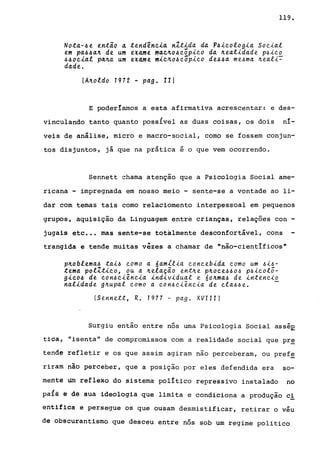 119.
Not~-~e então ~ tend~nci~ nXtid~ d~ P~icologi~ Soci~l
em p~~~a.'L de u.m exame ma.c.tlo~cõpico d~ 'Le~lid~de p~ico
~~ocia.l pa.'La. u.m exa,me miclio~cõpico de~~~ me.6ma. 'Lea..LC:::
da.de. .
{A'Loldo 1972 - p~g. lI}
E poderlamos a esta afirmativa acrescentar: e des-
vinculando tanto quanto possivel as duas coisas, os dois •n~-
veis de análise, micro e macro-social, como se fossem conjun-
tos disjuntos, já que na prática é o que vem ocorrendo.
Sennett chama atenção que a Psicologia Social ame-
ricana - impregnada em nosso meio - sente-se a vontade ao li-
dar com temas tais como relaciomento interpessoal em pequenos
grupos, aquisição da Linguagem entre crianças, relações con -
jugais etc ••• mas sente-se totalmente desconfortável, cons
trangida e tende muitas vêzes a chamar de "não-cientificos"
p'Loblema.~ ta.i.6 como a. 6a.mll~a. concebida. como um .6~.6-
tema. polZtico, ou a. 'Lela.ção entJr.e p'Loce.6.6o.6 p.6~colô­
gico~ de con.6c~ênc~a. indiv~dua.l e óOJr.ma.~ de ~ntenc~o
na.l~da.de gJr.upa.l como a. con.6c~ênc~a. de cla..6.6e. -
ISennett, R. 1977 - pa.g. XVIII)
Surgiu então entre nós uma Psicologia Social asséE
tica, "isenta" de compromissos com a realidade social que pre
tende refletir e os que assim agiram não perceberam, ou pref~
rirâm não perceber, que a posição por eles defendida era so-
mente um reflexo do sistema polltico repressivo instalado no
pals é dê sua ideologia que limita e condiciona a produção ci
entifica e persegue os que ousam desmistificar, retirar o véu
de obscurantismo que desceu entre nós sob um regime politico
 