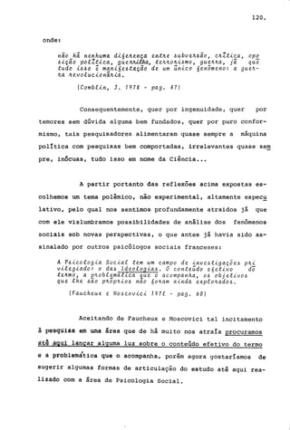 120.
onde:
nio hi nenhuma dl6enença en~ne ~ubven4io, enl~lea, opo
~lção polZ~lea, gue~ha, ~ennonl4mo, guenna, já que
~udo l~40 ê manl6e~tdçao de um unleo óenomeno: a guen-
na nevoluelonãnla.
(Comblln, J. 1978 - pago 47)
Consequentemente, quer por ingenuidade, quer por
temores sem dúvida alguma bem fundados, quer por puro confor-
mismo, tais pesquisadores alimentaram quase sempre a máquina
política com pesquisas bem comportadas, irrelevantes quase sem
pre, inócuas, tudo isso em nome da Ciência .••
A partir portanto das reflexões acima expostas es-
colhemos um tema polêmico, não experimental, altamente espec~
lativo, pelo qual nos sentimos- profundamente atraidos já que
com ele vislumbramos possibilidades de análise dos fenômenos
sociais sob novas perspectivas, o que antes já havia sido as-
sinalado por outros pSicólogos sociais franceses:
A P~leologia Soeial ~em um eampo de inve~tlgaçõe~ pn~
vileglado: o da~ Ideologia~. O eonte~do e6etivo do
tenmo, a pnoblemállea que o aeompanha, O~ objetivo~
que .lhe ~~o pn5pnio~ n~o 60nam ainda explonado~.
(Faueheux e Mo~eoviei 1971 - pago 60)
Aceitando de Faucheux e Moscovici tal incitamento
à pe~qulsa em uma área que de há muito nos atraía procuramos
ªt~__ªg,ijt_lªí1çâralguma luz sobre o conteúdo efetivo do termo
ê â ~~~blémãtica que o acompanha, porém agora gostaríamos de
sugerir algumas formas de articulação do estudo até aqui rea-
lizado com a área de Psicologia Social.
 