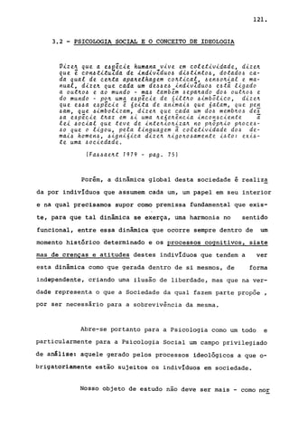 121.
3.2 - PSICOLOGIA SOCIAL E O CONCEITO DE IDEOLOGIA
Vize~ que a e~~êcie humana vive em coletividade, dize~
que ê con~titu~da de indivZduo~ di~tinto~, dotado~ ca-
da qual de ce~ta apa~elhagem co~tical, ~en~o~ial e ma-
nual, dize~ que cada um de~~e~ indivZduo~ e~tâ ligado
a out~o~ e ao mundo - ma~ tambem ~epa~ado do~ out~o~ e
do mundo - po~ uma e~pêcie de nilt~o ~imbõlico, dize~
que e~~a e~pêcie ê óeita de animai~ que óalam, que pe~
~am, que ~imbolizam, dize~ que cada um do~ memb~o~ de~
~a e~pêcie t~az em ~i uma ~eóe~ência incon~ciente ã
lei ~ocial Que teve de inte~io~iza~ no p~õp~io p~oce~­
~o que o ligou, pela linguagem ã coletividade do~ de-
mai~ homen~, ~ignióica dize~ ~igo~o~amente i~to: exi~­
te uma ~ociedade.
(Fa~~ae~t 1979 - pago 75)
Porém, a dinâmica global desta sociedade é realiza
da por individuas que assumem cada um, um papel em seu interior
e na qual precisamos supor como premissa fundamental que exis-
te, para que tal dinâmica se exerça, uma harmonia no sentido
funcional, entre essa dinâmica que ocorre sempre dentro de um
momento histórico determinado e os processos cognitivos, siste
mas de crenças e atitudes destes individuas que tendem a ver
esta dinâmica como que gerada dentro de si mesmos, de forma
independente, criando uma ilusão de liberdade, mas que na ver-
dade representa o que a Sociedade da qual fazem parte propoe ,
por ser necessário para a sobrevivência da mesma.
Abre-se portanto para a Psicologia como um todo e
particularmente para a PSicologia Social um campo privilegiado
de análise: aquele gerado pelos processos ideológicos a que 0-
briçatoriamente estão sujeitos os individuas em sociedade.
Nosso objeto de estudo nao deve ser mais - como nor
 