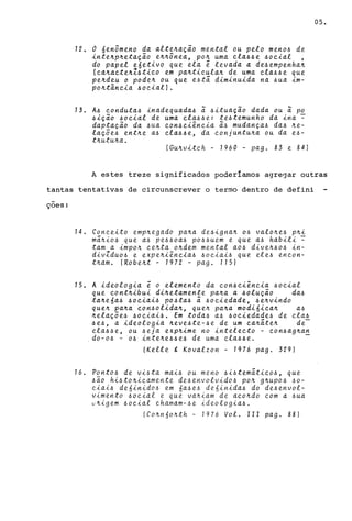 72. O fienômeno da alte~ação mental ou pelo meno~ de
inte~p~etação e~~ônea, po~ uma ~la~~e ~o~ial ,
do papel e6etivo que ela e levada a de~empenha~
(~a~a~te~Z~ti~o em pa~ti~ula~ de uma ~la~~e que
pe~deu o pode~ ou que e~tã diminuida na ~ua im-
po~tân~ia ~o~iall.
73. A~ ~onduta~ inadequada~ ã ~ituação dada ou ã po
~ição ~o~ial de uma ~la~~e: te~temunho da ina ~
daptação da ~ua ~on~~iên~ia ã~ mudança~ da~ ~e­
laçõe~ ent~e a~ ~la~~e, da ~onjuntu~a ou da e~­
t~utu~a.
(Gu~vit~h - 1960 - pago 83 e 84)
05.
A estes treze significados pOderiamos agre~ar outras
tantas tentativas de circunscrever o termo dentro de defini
çoes:
14. Con~eito emp~egado pa~a de~igna~ o~ valo~e~ p~i
mã~io~ que a~ pe~~oa~ po~~uem e que a~ habili ~
tam a impo~ ~e~ta o~dem mental ao~ dive~~o~ in-
divZduo~ e expe~iên~ia~ ~o~iai~ que ele~ en~on­
t~am. (Robe~t - 7972 - pago 7751
15. A ideologia e o elemento da ~on~~iên~ia ~o~ial
que ~ont~ibui di~etamente pa~a a ~olução da~
ta~e6a~ ~o~iai~ po~ta~ ã ~o~iedade, ~e~vindo
que~ pa~a ~on~olida~, que~ pa~a modi6i~a~ a~
~elaçõe~ ~o~iai~. Em toda~ a~ ~o~iedade~ de ~la~
~e~, a ideologia ~eve~te-~e de um ~a~ãte~ de-
~la~~e, ou ~eja exp~ime no intele~to - ~on~ag~an
,do-o~ - o~ inte~e~~e~ de uma ~la~~e. -
(Kelle , Kovalzon - 1976 pago 329)
16. Ponto~ de vi~ta mai~ ou meno ~i~temãti~o~, que
~ão hi~to~i~amente de~envolvido~ po~ g~upo~ ~o­
~iai~ de6inido~ em 6a~e~ de6inida~ do de~envol­
vimento ~o~ial e que va~iam de a~o~do ~om a ~ua
u~igem ~o~ial ~hamam-~e ideologia~.
(Co~n6o~th - 1976 Vol. 111 pago 88)
 
