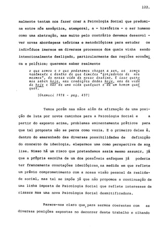 122.
malmente tentam nos fazer crer ~ Psicologia Social que predomi-
na entre nós asséptica, atemporal, a ~ histórica - o ser humano
corno urna abstração, mas muito pelo contrário devemos desenvol -
ver novas abordagens teóricas e metodológicas para estudar os
indivíduos imersos em diversos processos dos quais vinha sendo
intencionalmente desligado, particularmente das regiões econômi
ca e pol{tica; queremos saber realmente
o que 40m04 e o que pode~emo4 chega~ a 4e~, 4e 40m04
~ealmente e dent~o de que limite4 "6o~jado~e4 de n54
me4mo4", de n044a vida de n0440 de4tino. E i440 que~e
m04 4abe~ h~je, na4 condiçõe4 dada4 haje, na4 da vida
de hoje e nao de uma vida qualque~ e e um homem quaf
que~.
(G~am4ci 1978 - pago 437)
Ternos porém nas mãos além da afirmação de uma posi-
ção de luta por novos caminhos para a Psicologia Social e a
partir do exposto acima, problemas eminentemente práticos para
que tal proposta não se perca corno vazia. E o primeiro deles é,
dentro do emaranhado das diversas possibilidades de definição
do conceito de ideologia, elegermos urna como perspectiva de an~
lise. Nisso há um risco que pretendemos assim mesmo assumir, já
que a própria escolha de um dos possíveis enfoques já poderia
ter francamente conotações ideológicas/na medida em que reflete
um prévio comprometimento com a nossa visão pessoal da realida-
de social, mas tal se impõe já que não propomos a continuação de
uma linha impostá de Psicologia Social que reflete interesses de
classEs ffiãe uma nova Psicologia Social desmitificadora.
Parece-nos claro que para sermos coerentes com asI
diversas posições expostas no decorrer deste trabalho e olhando
 