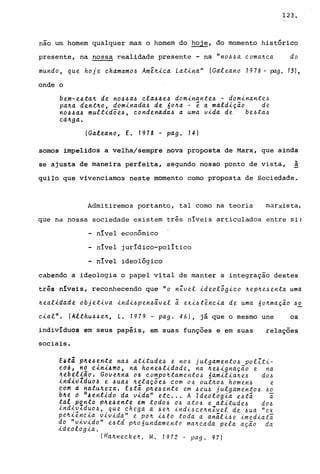 123.
não um homem qualquer mas o homem do hoje, do momento histórico
presente, na nossa realidade presente - na "no44a coma~ca do
mundo, que hoje chamamo!.> Ame~ica Lat.ina" (Galeano 1978 - pag. 13),
onde o
bem-e4ta~ de n044a4 cla44e4 dom.inante4 - dom.inante4
pa~a dent~o, dominada4 de 6o~a - ê a mald.ição de
n044a4 mult.idõe4, condenada4 a uma v.ida de be4ta4
ca.~ga.
(Galeano, E. 1978 - pag. 14)
somos impelidos a velha/sempre nova proposta de Marx, que ainda
se ajusta de maneira perfeita, segundo nosso ponto de vista,
~
a
quilo que vivenciamos neste momento como proposta de Sociedade.
Admitiremos portanto, tal como na teoria marxista,
que na nossa sociedade existem três níveis articulados entre si:
- nível econômico
- nível jurídico-político
- nível ideológico
cabendo a ideologia o papel vital de manter a integração destes
três níveis, reconhecendo que "o nZvel .ideolõg.{.co ~ep~e4enta uma
~eal.idade objet.iva .ind.i4pen~âvel ã ex.i~tênc.ia de uma 60~mação 4~
c.ial". (Althu44 e~, L. 1979 - pag. 46), já que o mesmo une os
indivíduos em seus papéis, em suas funções e em suas relações
sociais.
E4tã p~e4ente na4 at.itude4 e n04 julgamento4 polZt.i-
ed~; "2 ~ini~mo, na hone4t.{.dade, na ~e4ignação e na
~t~~l~40. Goue~"4 o~ compo~tamento4 6am.il.ia~e4 d04
ind~VldUOJ e 4uaJ ~elaçõe4 com 04 OUt~04 homen4 e
tbm d Hdtu4eza. t4tâ p~e~ente em ~eu4 julgamento4 40
b~t O H~tHtLdo da vida" etc ... A Ideolog.ia e~tâ i
t41 ponto p~e4ente em todo4 04 ato~ e at.itude~ d04
.<..nd.<..vZduo.6, que. chega a 4eJr. ind;_4ce~n.Zvel de 6ua "ex
pe~iênc.ia v..i.v..i.da" e po~ ,ü to to da a anâl,ü e .im ed.iati
do "v.ivido" e4td p~o6undamente ma~cada pela ação da
ideologia.
(Ha~ned<eJl.. M. 1972 - pago 97)
 