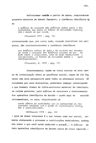 124.
Definiremos também a partir de agora, inspiradosna
proposta marxista de Robert Fassaert, a instância ideológica ~
mo
a anâli~e do ~onjunto da~ p~âti~a~ pela~ quai~ e da~
e~t~utu~a~ na~ quai~ 0.6 homen~ em So~iedade ~e.p~e.6 e!!;
tam o mundo em que vivem.
(Fo.6~ae~t 1979 - pago 76)
acrescentando que, por outro lado, visando clarificar tal pro-
posta, não circunscreveremos a instância ideológica
no~ domlnio~ nob~e.6 da óala e da e.6~~ita ma.6 te~emo.6
em vi.6ta o ~onjunto do.6 domlnio.6 .6o~iai.6 em que de
modo ~la~o e ~on.6~iente, ~omo de modo t~adi~ional e.
in~on.6~~ente, 0.6 homen.6 em .6o~~edade óalam e age.m
id eolo g~~am e.nte..
( Fo~ .6 a.e~t, R. 1919 - pa.g. 77 I
Concretamente, tendo em vista iniciar um novo cam-
po de investigação afeto ao psicólogo social, capaz de lhe for
necer urna nova perspectiva para todos os processos sociais já
estudados por esta disciplina, poderemos começar investigando
o que Gramsci chamou de infra-estrutura material da ideologia,
em outras palavras, pela análise da estrutura e funcionamento
dos aparelhos ideológicos de Estado - usado aqui no sentido
althusseriano, ou seja, significando um
ce~to n~me.~o de ~ealida.de.6 que .6e ap~e.6enta.m a.o ob~­
.6e~va.do~ ~media.to .6ob a. óo~ma. de. ~n.6t~tu~ç5e.6 d~.6tin
ta.~ e. e.6pe~ializada.6.
(Althu.6~e~ 7978 - pago 43)
~ pois le nosso interesse é o ser humano corno ser social, so-
fflêfitê conhecendo o processo e instituições mOdeladoras, poder~
mos saber o que está sendo modelado e porquê •.. A análise de
tais aparelhos ideológicos de Estado seria de vital importân -
 