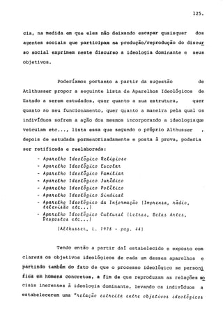 125.
cia, na medida em que eles não deixando escapar quaisquer dos
agentes sociais que participam na produção/reprodução do discuE
so social exprimem neste discurso a ideologia dominante e seus
objetivos.
poder{amos portanto a partir da sugestão de
Atlthusser propor a seguinte lista de Aparelhos Ideológicos de
Estado a serem estudados, quer quanto a sua estrutura, quer
quanto ao seu funcionamento, quer quanto a maneira pela qual os
indivíduos sofrem a ação dos mesmos incorporando a ideologiaque
veiculam etc •.• , lista essa que segundo o próprio Althusser ,
depois de estudada pormenorizadamente e posta à prova, poderia
ser retificada e reelaborada:
- Apa~elho Ideológ~co Rel~g~o~o
- Apa~elho Ideológ~co E~cola~
- Apa~elho Ideológico Fami!ia~
• Apa~e!ho Ideológico Ju~ldico
- Apa~elho Ideológico PolZtico
- Apa~elho Ideológico Sindical
- Apa~elho Ideológico da In6o~maçao IImp~en~a, ~;dio,
televi~ão etc ... )
- Apa~elho Ideológico Cultu~al (Let~a~, Bela~ Ante~,
Ve4po4to~ etc ... )
(Althu~~VL, L. 1978 - pago 44)
Tendo então a partir daí estabelecido e exposto com
clar~tã 6é bbj~tivos ideológicos de cada um desses aparelhos e
paftlfiae ~amb~m do fato de que o processo ideológico se person!
fleà êffi ftôrnêfts eÔftoretos, a fim de que reproduzam as relações se
ciais inerentes à ideologia dominante, levando os individuos a
estabelecerem uma "~elação e4t~eita ent~e objetivo~ ideológico4
 