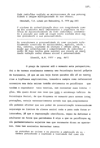 Cada ~nd~vZduo ~e6lete no m~~~o~~o~mo~ de ~ua pe~~on~
l~dade a ~magem mult~6a~etada de ~ua ~la~~e.
(M~hatt, r.H. ~ado po~ Va~endo~6, R. 1974 pag 242)
o ~~6tema de e~t~at~6~~aç~0 deve 6e~ ~on~ide~ado ~omo
um do~ ~ontexto6 mai6 impo~tante6 e ~ontlnuo6 na hi6-
t5~~a do de6envolvimento de todo ~ndivZduo; ~e~tamen­
te a p06iç~o que ~ada um o~upa ne6te 6i6tema deve a6i
ta~ 6o~temente a 4ua pe~6onalidade.
Se ~oncebe~mo~ a pe~6onalidade de como conjunto ~ela­
t~vamente con~tante de ne~e66~dade6, mot~vo6, at~tu -
de~, valo~e6, ~~~tema6 de ~~ença~ e id~~a~ 6ob~e 6i
me~mo que ~a~acte~~zam o ~ompo~tamento do ~nd~vZduo ,
então há boa6 ~azõe~ pa~a e~pe~a~ que ex~~ta um ~mpo~
tante ~elação ent~e ~la~~e ~o~~al e pe~6onal~dade -
(Sewell, W.H. 1977 - pago 461)
127.
o preço de ignorar até o momento esta perspectiva,
foi o de termos atualmente somente uma Psicologia Social própria
da burguesia~ jã que em seu bojo foram gerados nio só as teorio
rias e hipóteses explicativas, tomando-a sempre como referencial
normativo mas dele sairam também obviamente os psicólogos que
tendem a reproduzir tais teorias, sem contestar suas limita
ções. Não quero dizer com isso que todo o arcabouço teórico da
Psicologia Social, de que dispomos no momento para nossas inte~
pretações, esteja necessariamente errado mas que,simplesmente
nio podemos afirmar que seu poder de generalização transcendaoam
segurança os limites da classe social onde e para onde foram e-
laboradas, já que a impregnaçio ideológica, capaz de deformar e
adulterar os fatos que percebemos é algo a que os psicólogos e~
tão ~êrffiaftêntemente sujeitos mas que raramente disso se aperce-
bem. Como bem assinalou Harnecker temos
ao pe~~ebe~ a6 co~~a~ e a6 pe~6oa6 a ump~e~~~o de e6 _
ta~mo~ pe~~ebendo e ~aptando a ~ealidade tal ~omo ela
 