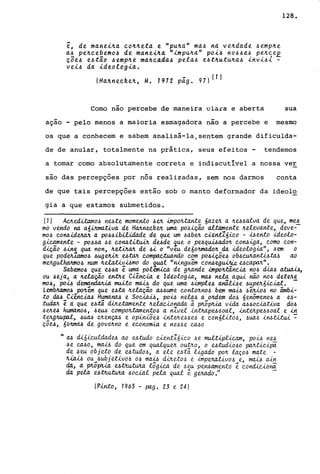 ~, de manei4a c044eta e "pu4a" ma~ na ve4dade ~emp4e
a~ pe4cebemo~ de ~anei4a "impu4a" poi~ no~~a~ pe4ceE
ç;e~ e~tao ~emp4e ma4cada~ pela~ e~t4utu4a~ invi~l -
vei~ da ideologia.
(Ha4neck.e4, M. 1912 pá.g. 97)(1)
128.
-Como nao percebe de maneira clara e aberta sua
-açao - pelo menos a maioria esmagadora nao a percebe e mesmo
os que a conhecem e sabem analisá-la/sentem grande dificulda-
de de anular, totalmente na prática, seus efeitos - tendemos
a tomar como absolutamente correta e indiscutível a nossa ver
são das percepçoes por nós realizadas, sem nos darmos conta
de que tais percepções estão sob o manto deformador da ideolo
gia a que estamos submetidos.
(1) AC!Lecütamo~ nute. mome.nto ~e.4 impo4tante. 6aze.4 a 4U.6alva de. que, mu
mo vendo na a6.útmativa de HMne.cl'le.4 uma po~içã.o aUame.nte 4elevante, deve--
mo~ co~ide.4a4 a pa~~ibilidade de que. um .6abe.4 ue.nt16ico - ~ento ideolo-
gicamente - pO~.6a ~e co~titu.iA de..6de ~ue o puqui.6adOll. co~..iga, como con-
diçao .6ine. qua non, 4e..üJuvr. de .6i o "ve.u de.604mado4 da ideologia",.6em a
que podet1amo.6 .6ug~ uta4 compactuando com pO.6içõu Ob.6CU4a~ta.6 ao
meJLgulhaJuno~ num 4e.laüv~mo do ~ua..e. ".u.nguem co~e.gu.br.i.a. ucapM".
Sabemo.6 que. e..6.6a ê. uma polemica de g4ande impomncia no.6 dia.6 a.t.ua...iA,
ou ~e.ja, a 4elação e.ntJLe Ciência e Ideologia, ma.6 nela aqui nia no.6 deteJLe.
mo~, po~ dema.ndMia muita mai.6 da que. uma .6implu anãLú,e. .6upeJL6icial. -
LembJtamo~ p04em que. uta 4ela..ção M.6u.me contoJtno.6 bem m~ ~êJU..O.6 no âmbi-
to ~ CiênciM HumanM e Soc~, po~ ne.lM a oMem do~ 6enÔmeno.6 a u-
:twia.Jt ê. a que utá. diJtetamente Jtelauonada Ci p!l.õp!Ua. vida. M.60ciativa do~
.6e!Le..6 humano.6, .6e.M compoJttame.nto~ a n1vel ..i.ntJtapU.6oal, ..i.nte!LpU.6oal e in
te!Lg4Upa.l, .6UM CJte.nÇM e op..i..u.õu ..i.nte!Le.6.6e.6 e con6LUo.6, .6U4.6 ..i.~Wu..i. -:-
ÇÕe..6, 60JtmM de. gOVe!Lno e e.conomia. e. ne..6.6e. CMO
It M di6,é..culdadu ao e..6tudo uen:t1ó..i.co .6e multipUcam, po~ ne..6
.6 e. ca..60, mw do que. em qualque!L ou:tJz.o, o e.6tudiO.60 paAt..i.c..i.pa
de .6 eu obj eto de e.6tu.dO.6, a ete e.6tã l..igado pOJt laço.6 mate. -
Jt.ia~ ou_.6ubj etivo,6 0.6 ma:0 d..tJt('.x.o.6 e. i.mpeJta.;t{.vo.6 e., mw ain
da, a. pttopt-La. utILutuJta log..i.ca de. .6e.u pe~ame.nto ê. condic..i.oM
da pela utJt.utuJt.a .6oc.i..al pela qual ê ge.4ado." -
(Pinto, 1963 - pag. 23 e 24)
 