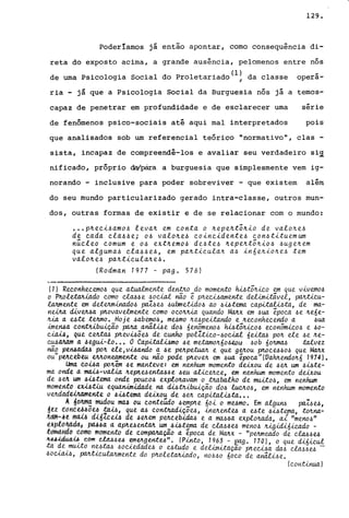 129.
Poderíamos já então apontar, como consequência di-
reta do exposto acima, a grande ausência, pefomenos entre nós
de uma Psicologia Social do proletariado(l! da classe operá-
ria - já que a Psicologia Social da Burguesia nós já a temos-
capaz de penetrar em profundidade e de esclarecer uma
de fenômenos psico-sociais até aqui mal interpretados
série
pois
que analisados sob um referencial teórico "normativo", clas -
sista, incapaz de compreendê-los e avaliar seu verdadeiro si~
nificado, próprio &v.para. a burguesia que simplesmente vem ig-
norando - inclusive para poder sobreviver - que existem além
do seu mundo particularizado gerado intra-classe, outros mun-
dos, outras formas de existir e de se relacionar com o mundo:
••• p~eci~amo~ leva~ em conta o ~epe~t~~io de valo~e~
de cada cla~~e; O~ valo~efl coincidentefl c.onfl.tituemum
núcleo comum e o~ ext~emOfl de~te~ ~epe~tõ~iofl ~uge~em
que algumafl c.la~~e~, em pa~tic.ula~ a~ in6e~io~e~ tem
valo~e~ pa~ticula~e~.
(Rodman 1977 - pago 576)
(1) Reconhecemo~ que atuabnen,te de~o do momento ~tõ~ico em que vivemo~
o P~olet.a.JUa.do como c.lM~e ~ou.a.t não é p~ewamente deL{mLtá.vel, pcvt.Ü.cu-
lMmente em det~inado~ pa1.,6u ~ubmetido~ ao ~i!Jtema c.apd~ta, de ma-
ne.bta. diVeMa ptLovavelmente. c.omo oc.o~ quando MMX em ~ua época ~e ~e6e­
~ a ute t~o. Hoje ~abemo~, mumo ~upútando e ~econhecendo a ~ua.
hrrerua contUbuiç.ã.o J:XVta. anã..t.w e do~ 6enômeno~ ~tÕ!U..co~ ec.onômico~ e ~o­
~, que CeJttM ptLevi!Jõu de cunho potWco-~ou.a.t 6edM po~ ele ~e ~e­
c.MaJtam a .6egui-lo••• O Capdali!Jmo ~e metamo~6o~.eou . ~ob 60~M :talvez
não pen6a.da..6 po~ ele, vi!Jando a ~e p~p~ e que g~ou ptLOcu~o~ que MMX
ou" pvr.c.ebeu eM.one.amente ou não pode P'Lev~ em ~ua época" (VaMendo~6 1974).
Uma. c.oi!Ja. po~em ~e manteve: em nenhum momento deixou de ~~ um ~i!Jte­
ma onde a. m~-va..U.a. ~eP'LUenta.Me .6eu. alic.~ce, em nenhum momento deixou
de ~ eA um .6i!Jtema onde poUc.o~ explo~vam o tMba.lho de muilo~, em nenhum
momento exi!J:ti.u equan,im,ú;lade na fu;tJl.i.buiç.ã.o do.6 lu.cJLo~, em nenhum momento
v~dadW4mflnte o .6i!Jtema dwou de .6~ capitali!Jta•••
A dtj)tm~ mudou miU ou conteÚdo .6emp1te 60i o mUmo. Em algw1.6 paMU,
~~z IidhêU-60ê.6 :ttu..6, que M c.on:tMdiçõu, Á..n~entu a ute .6i!Jtema, to~na­
.Jt.tim.;;.!~ ffitU.,6 diflcw de .6eJLem peJLCebÁ..CÚL6 e. a mMfla exploMda, ai "me.no.6"
upldMdct, pitUa à apJluentM um .6i!Jtema de c.fu~flu meno~ tt1.gÁ..di6Á..cado -
temàJit1tJ tomó mome.nto de. compaJt.a.ç.ão a época de MMX - "p~ea.d.o de cLM~u
)t.u.i..dua.u. c.om c.la...6.6U ~eltgente..6". (PÁ..nto, 1963 - eag. 170), o que dÁ..6Á..cu!
ta ~e .muUo n~~ .6oCA..e.dade..6 o e..6wdo e. det.úndaçao p'te.wa da.6 c.ta.6.6u -
.60~~, ~~c.utanmente. do p~oletMÁ..ado, no.6.6O 6oco de a~e.
(conü.rr.ua )
 