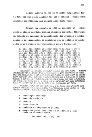 130.
Alguns autores já vem de há muito suspeitando des-
te fato por mim acima aludido mas até o momento representam
exemplos esporádicos, não sistemáticos desta visão.
Hogart por exemplo em 1963 ao realizar um estudo
sobre a classe operária inglesa observou marcantes diferenças
em relação ao processo de socialização das crianças e adoles-
centes e se surpreendeu ao descobrir que os padrões estabele-
cidos eram inversos aos encontrados para a burguesia:
O~ pai~ mani6e4tam um compontamento a6etivo e inclu
~ive complacente e penmi4~ivo pana com 04 joven4 ;
que ~io deixado4 at~ a adole~c~ncia em total a6a4ta
mento da4 obnigaç5e4 6amiliane4 e at~ da4 tane6a4 ~
m~4tica~ de notina. O angumento ~ que 4e deve penmT
tin ao jovem a necondaçio de uma 6a4e boa e livne aa
vida, em op04içio a dú~eza do tnabalho e de luta que
04 e4pena na idade adulta. A con6onmidade do jovem
tende a 4en cniada mai4 pela 4ocializaçio na cultuna
da cla44e openânia do que pela autonidade patenna.
5ítiiêlanto, g04tM1.amo4 de chàman atençio que ute mumo 4i6tema
Ca~.ta vem a44umindo em no~.6O continente e panticulanrnente em nOMO
fJlUÁ uma manw.a. de ~e exp.'tu~M a que podeJÜ.a.mo~ de quaU6iean de Cap.ua-
wmo Selvagem, po~ entJte nô~ neana a mã4eana que o m,uil6ica e.m OutnM
lugaJtu e exp5e a ~ua vendadeiM 6ace de explonaç.ã.o, com toda v-útul~nUa.l
.6em conce.6~5e.6 ou ~6aJtcu, o que o 6az ~e ap.'toUmM pon .6uM eanaeteJu.6
tiea4 do~~:tema Capi:ta.W:ta,:tal como o 60i vivenUado pOlt. Manx. -
Pon:ta.n:to, o PMletalr..-i..a.do entJte nô.6, pelo meno.6 numa ~eina ap.'to-
Umaç.ã.o c.onc.eUu.a..l. ~ujeUa a 6~ neóonmulaç5u, ainda mant~ no .6eu
conjunto a.6 mUma4 eanaeteJti...6üeM plLopO.6W pon BujaJUJt:
a. Explonaçio econômica
b. Opne.6~ão PolZtica
c. Pobneza
d. P4ddutlv1dade
é: éá~êhtia. de pnopA1edade pnivada
d. Un~6iêdda pela.6 eondiçõe.6 de exi.6:t~ncia e habi-
tUddd dô t~a.Ddlho comum.
(Bujd~~n 1977 - pago 288)
 