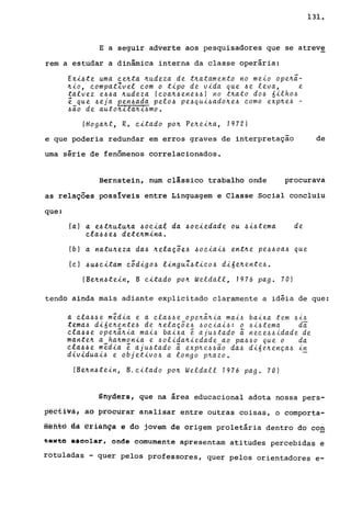 131.
E a seguir adverte aos pesquisadores que se atreve
rem a estudar a dinâmica interna da classe operária:
Exi4te uma ce~ta ~udeza de t~atamento no meio ope~~­
~io, compatZvel com o tipo de vida que 4e leva, e
talvez e44a ~udeza (coa~4ene44) no t~ato d04 óilho4
é que 4eja pen4ada pelo4 pe4qui4ado~e4 como exp~e4 -
4ão de auto~~ta~~4mo.
(Hoga~t, R. citado po~ Pe~ei~a, 1972)
e que poderia redundar em erros graves de interpretação de
urna série de fenômenos correlacionados.
Bernstein, num clássico trabalho onde procurava
as relações possIveis entre Linguagem e Classe Social concluiu
que:
(aI a e~t~utu~a ~ocial da ~ociedade ou ~i4tema de
cla44e~ dete~mina.
(bl a natu~eza da4 ~ela~õe4 ~ociai4 ent~e pe44oa4 que
(cl ~u6citam c;digo~ linguZ~tico4 dióe~ente4.
(Be~n6tein, B citado po~ Weldall, 1976 pago 70)
tendo ainda mais adiante explicitado claramente a idéia de que:
a cla44e média e a cla44e ope~~~ia mai~ baixa tem ~i~
tema4 dióe~ente4 de ~elaçõe~ ~ociai4: o ~i4tema da
cla64e ope~~~ia mai~ baixa e aju~tado ã nece~~idade de
mante~ a ha~monia e ~olida~iedade ao pa~~o que o da
cla46e média é aju4tado ã exp~e4~ão da~ dióe~ença~ ~n
diuiduai6 e objetivo4 a longo p~azo.
(Be~n6tein, B.citado po~ Weldall 1976 pago 70)
Snyders, que na área educacional adota nossa pers-
pectivã, àô procurar analisar entre outras coisas, o comporta-
ffi~fits às ªrlãfiça e do jovem de origem proletária dentro do co~
~.xto ••colar, onde comumente apresentam atitudes percebidas e
rotuladas - quer pelos professores, quer pelos orientadores e-
 