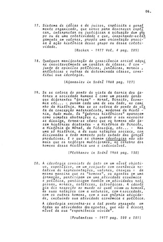 17. Si~tema de ideia~ e de juizo~, expli~ita e ge~al
me»te o~ga»izado, que ~e~ve pa~a de~~~eve~ explI
~a~, i»te~p~eta~ ou ju~ti6i~a~ a ~ituação dum g~
po ou de uma ~oletividade e que, i»~pi~a»do-~ela~
game»te em valo~e~, p~opõe uma o~ie»tação p~e~i-­
~a i açio hi~t5~i~a de~4e g~upo ou de~~a ~oleti­
vidade.
[Ro~he~ - 1977 Vai. 4 pago 205)
18. Qualque~ ma»i6e~tação da ~o»4~iê»~ia ~o~ial adqui
~e inevitavelmente um ~a~ãte~ de ~la~~e. O ~on --
junto de opiniõe4 polZti~a4, ju~Zdi~a~, mo~ai~ ,
a~tZ~ti~a~ e out~a~ de dete~minada ~la~~e, ~on6-
titui ~ua ideologia.
(A6ana~iev .{.n Sod~é 1968 pago 127)
19. Se ~e ~olo~a do po»to de vi~ta da teo~ia do~ 6a-
to~e~ a ~o~iedade humana é ~omo um pe~ado óa~do
que dióe~ente~ "óo~ça~" - Mo~al, Vi~eito, E~o»o­
mia et~ •.. - puxam ~ada uma de ~eu lado, no ~ami
nho da Hi~t5~ia. Ma~ ~e ~e colo~a do po»to de v7~
ta da ~o»~epção mate~iali~ta, mode~na da Hi~t5 --
~ia, tudo muda. O~ ",ato~e~ hi~t;~i~o~" apa~e~em
~omo ~imple~ ab~t~açoe~ e, qua»do o ~eu »evoei~o
~e di4~i~a, to~»a-4e ~la~o que o~ homen~ »ão óa-
zem hi~t;~ia~ di4ti»ta~ - a Hi~t;~ia do Vi~eito,
a Hi~t;~ia da MO~al, da Filo~oóia, et~ ... - Ma~
uma 45 Hi~t;~ia, a de 4ua~ ~elaçõe~ ~o~iai4, ~o»
di~io»ada4 a todo momento pelo e~tado da6 no~çaJ
p~odutiva6. E o que 6e ~hamam ideologia6 nao 6ão
mai~ que 06 ~eólexo6 multi60~me~, no ~e~eb~o do~
homen~ de~6a Hi~t;~ia una e indivi~Zvel.
(Plekhanov in Sod~é 1968 pago 130)
20. A ideologia ~on6i~te de nato em um nZvel objeti-
vo, e6pe~Z6ico, em um conjunto com ~oe~ência ~e­
lativa de ~ep~e~entaçõe6, valo~e~, c~ença6: da
me6ma manei~a que 06 "homen~", 06 agente6 em uma
6o~maião, pa~tiQipam em uma atividade e~onõmica
e pol.{.ti~a, pa~ti~i~am também em atividade~ ~eli
gio6a~, ma~ai6, e6tética~, óil0656ica~. A ideolo
aia diz ~e6peito ao mundo no qual viv~ 06 homeni,
a.6 6ua4 ~.elaçõ e6 ~om a natu~eza, ~om a ~ o~iedade,
~om 06 out~04 homen6, ~om a ~ua p~5p~ia ativida-
de, in~luindo 6ua atividade e~onômi~a e polZtica.
A ideologia encont~a-~e a tal ponto p~e4ente em
toda~ a~ atividade4 do~ agente~, ~ue não é di~~e~
nZvel da ~ua "expe~iência vivida'.
(Poulantza~ - 1977 pago 200 e 201)
06.
 