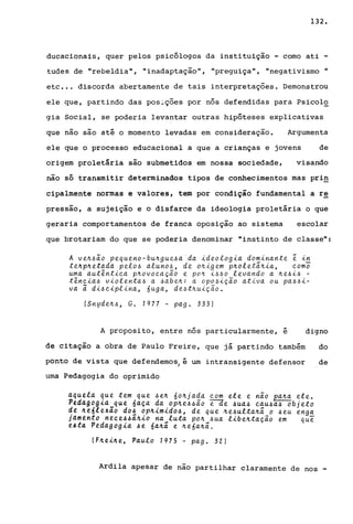 132.
ducacionais, quer pelos psicólogos da instituição - como ati -
tudes de "rebeldia", "inadaptação", "preguiça", "negativismo ..
etc •.• discorda abertamente de tais interpretações. Demonstrou
ele que, partindo das pos~_ções por nós defendidas para Psicol~
gia Social, se poderia levantar outras hipóteses explicativas
que nao sao até o momento levadas em consideração. Argumenta
ele que o processo educacional a que a crianças e jovens de
origem proletária são submetidos em nossa sociedade, visando
não só transmitir determinados tipos de conhecimentos mas pri~
cipalmente normas e valores, tem por condição fundamental a re
pressao, a sujeição e o disfarce da ideologia proletária o que
geraria comportamentos de franca oposição ao sistema escolar
que brotariam do que se poderia denominar "instinto de classe":
A ve~~~o pequeno-bu~gue~a'da ideologia dbminante ~ in
te~p~etada pelo~ aluno~, de o~igem p~olet~~ia, eom~
uma aut~ntiea p~ovocaÇao e po~ i~~o levando a ~e~i~ -
t~ncia~ violenta~ a ~abe~: a opo~ição ativa ou pa~~i­
va i di~ciplina, 6uga, de~t~uição.
(Snyde~~, Go 1977 - pago 333)
A proposito, entre nós particularmente, é digno
de citação a obra de Paulo Freire, que já partindo também do
ponto de vista que defendemos, é um intransigente defensor de
uma Pedagogia do oprimido
aquela que tem que ~e~ no~ja~a com ele e nao pa~a ele.
Pedagog~a que naça da op~e~~ao e-àe ~ua~ cau~a~ objeto
de ~e6lexio do! op~imido4, de que ~e~ulta~~ o ~eu eng!
j4mtkto nece44a~io na luta po~ ~ua libe~tação em que
e~t4 Pedagogia 4e óa~ã e ~eóa~~.
(F~ei~e, Pau.lo 1975 - pago 32)
Ardila apesar de nao partilhar claramente de nos -
 