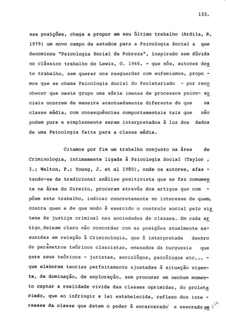 133.
sas posições, chega a propor em seu último trabalho (Ardila, R.
1979) um novo campo de estudos para a Psicologia Social a que
denominou "Psicologia Social da Pobreza", inspirado sem dúvida
no clássico trabalho de Lewis, O. 1966, - que nós, autores de~
te trabalho, sem querer nos resguardar com eufemismos, propo -
mos que se chama Psicologia Social do Proletariado - por recQ
nhecer que neste grupo uma série imensa de processos psico- so
ciais ocorrem de maneira acentuadamente diferent.e do que na
classe média, com consequências comportamentais tais que -nao
podem pura e simplesmente serem interpretados ã luz dos dados
de uma Psicologia feita para a classe média.
Citamos por fim um trabalho conjunto na área de
Criminologia, intimamente ligada à Psicologia Social (Taylor ,
I.i Walton, P.i Young, J. et aI 1980), onde os autores, afas -
tando-se da tradicional análise positivista que se faz comurne~
te na área do Direito, procuram através dos artigos que com
põem este trabalho, indicar concretamente no interesse de quem,
contra quem e de que modo é exercido o controle social pelo sis
tema de justiça criminal nas sociedades de classes. Em cada ar
tigo,deixam claro não concordar com as posições atualmente as-
sumidas em relação ã Criminologia, que é interpretada dentro
"de parametros teóricos classistas, emanados da burguesia que
gera seus teóricos - juristas, sociológos, psicólogos etc •.• -
que elaboram teorias perfeitamente ajustadas ã situação vigen-
te, de dominação, de exploração, sem procurar em nenhum momen-
to captar a realidade vivida das classes oprimidas, do prolet~
riado, que ao infringir a lei estabelecida, reflexo dos inte -
~,
rêSsêS da classe que detem o poder é encarcerado e execrado ~ " >
 